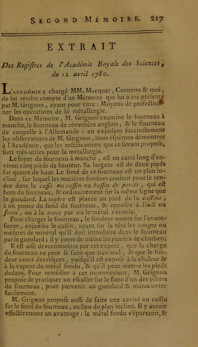 E X T R A I T Des Regljlres de VAcademie Royale des Sciences} du 12 avril 1780. T j’ar\ nvuiK a charge MM.Macquer, Cotnette & mol, de lui rendre compte d’un Memoire qui lui a ete prefenu: parM. Grignon , ayant pour titre : Moyens de perfedlioiT- ner les operations de la metallurgie. Dans ce Memoire, M. Grignon examine le fourneau a manche, le fourneau de reverbere anglois, Sc le 'fourneau de coupelle a rAllemande : en expofant iuccincfement les obfervations de M. Grignon , nous efperons demontrer a lAcademie, que les redtifications que cefavant propole, font tres-utiies pour la metallurgie. Lefoyer du fourneau a manche , eft un carre long d en- 1 viron cinq pieds de hauteur. Sa largeur eft de deux pieds fur quatre de haut. Le fond de ce fourneau eft un plan in- cline , fur lequel les matieres fondues coulent pour fe ren- dre dans la cajfe ou cajjin ou bajjin de per ce e , qui eft hors du fourneau, & orflinairement fur la metue ligneque le gueulard. La tuyere eft placee au pied de la cajline , a un pouce du fond du fourneau, & oppofee a 1 ocii ou forin , ou a la irace par oiile'metal secoule. Pour charger le fourneau , le fondeur monte fur 1 avant- foyer , enjambe le caflin , ayant fur la tete les conges ou mefures de mineral qifil doit introduire dans le fourneau parle gueulard j ily portede meme les paniers decharbon» 11 eft aife de reconnoitre par cet expole , que la charge du fourneau ne peut fe faire que tres-mal , & que le fon- deur court desnfques , puifqifil eft expofe a la chaleur & a lavapeur du metal fondu, & qu’il peut mettre les pieds dedans. Pour remedier a cet inconvenient, M. Grignon propofe de pratiquer un efcalier fur le flancdhin despiliers du fourneau, pour parvenir au gueulard'& manoeuvrer facilement. M. Grignon propofe auffi de faire une cavite ou caflin fur le fond du fourneau , au lieu du plan incline. II y auroit effedUvement un avantage ; le metal fondu s’epureroit,&: