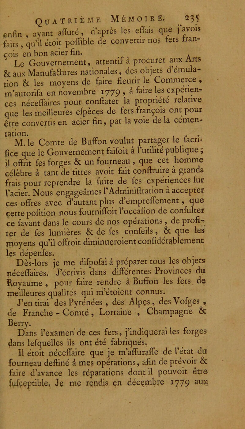 Quatrieme M^moire. ^35 enfin , ayant affure, d’apres les effais que j’avois faits, quii etoit poflible de convertir nos fers tran- cois en bon acier fin. _ . Le Gouvernement, attentif a procurer aux Arts & aux Manufaftures nationales, des objets d’emula- tion & les moyens de faire fleurir le Commerce , m’autorifa en novembre 1779, a faire les experien- tes neceffaires pour conflarer la propnete relative que les meilleures efpeces de fers francois ont pour etre converris en acier fin, par la voie dela cemen- tation. r . M. le Comte de Buffon voulut partager le lacri- fice que le Gouvernement faifoit a 1’utilite publique 5 il offrit fes forges & un fourneau , que cet homme celebre a tant de titres avoit fait conftruire a grands frais pour reprendre la fuite de fes experiences fur 1’acier. Nous engageames PAdminiffration a accepter ces offres avec d’autant plus d’empreffement, que cette pofition nous fourniffoit 1 occafion de confulter ce favant dans le cours de nos operations, de profi- ter de fes lumieres & de fes confeils, & que les jnoyens qu’il offroit diminueroient confiderablement les depenfes. Des-lors je me difpofai a preparer tous les objets neceffaires. J’ecrivis dans differentes Provinces du Royaume , pour faire rendre a Buffon les fers de meilleures qualites qui ndetoient connus. J’entirai desPyrenees , des Alpes, desVofges * de Franche - Comte, Lorraine , Champagne & Berry. Dans 1’examen’de ces fers, j’indiquerai les forges dans lefquelles iis ont ete fabriques. II etoit neceffaire que je rcfaffuraffe de Petat du fourneau deftine a mes operations, afin de prevoir & faire d’avance les reparations dont il pouvoit etre fufpeptible, Je me rendis en dece.mbre 1779 au^