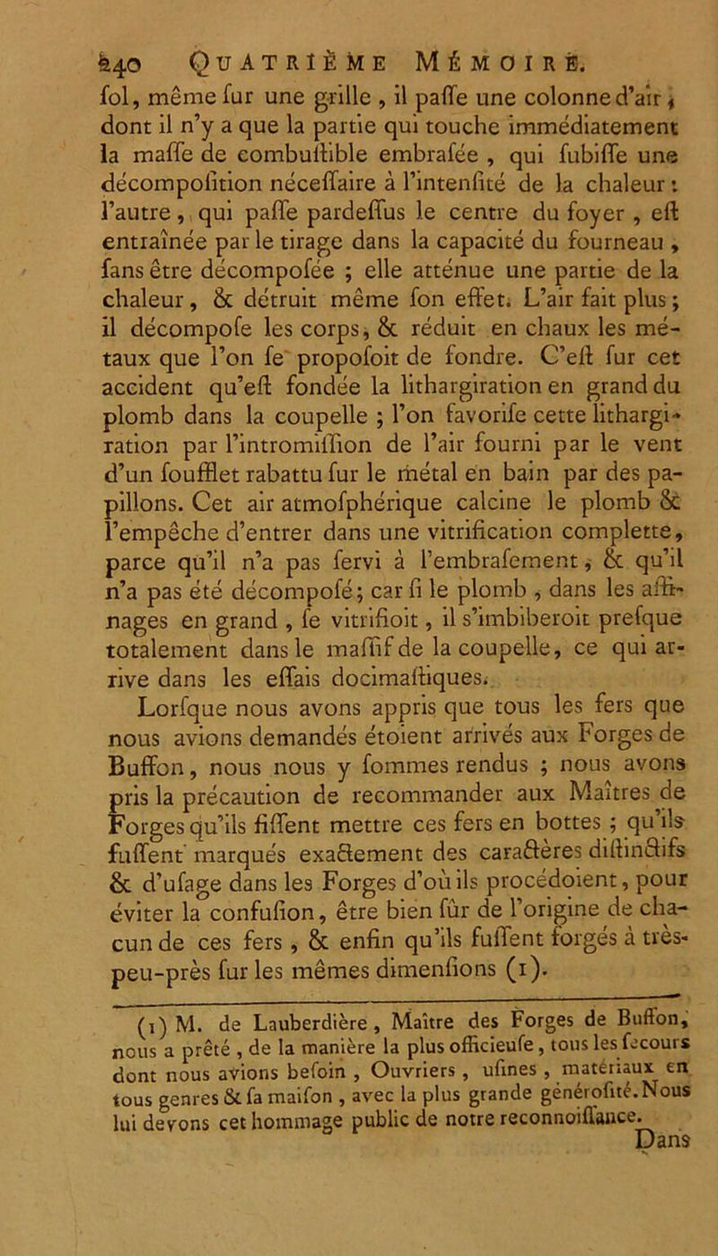 fol, meme fur une grille , il palle une colonnedVir * dont il n’y a que la partie qui touche immediatement la maffe de combullible embrafee , qui fubiffe une decompolition neceffaire a 1’intenlite de la chaleur: 1’autre, qui paffe pardeffus le centre du foyer , eft entrainee par le tirage dans la capacite du fourneau , fans etre decompofee ; elle attenue une partie de la chaleur, & detruit meme fon effet. L’air fait plus; il decompofe les corps, & reduit en chaux les rne- taux que l’on fe propofoit de fondre. G’eft fur cet accident qu’eft fondee la lithargiration en granddu plomb dans la coupelle ; l’on favorife cette lithargi- ration par rintromiffion de l’air fourni par le vent d’un foufflet rabattu fur le metal en bain par des pa- pillons. Cet air atmofpherique calcine le plomb & Tempeche d’entrer dans une vitrification complette, parce qu’il n’a pas fervi a 1’embrafement ^ & quhl n’a pas ete decompofe; car fi le plomb , dans les affi- nages en grand , fe vitnfioit, il s’imbiberoit prefque totalement dans le maffif de la coupelle, ce qui ar- rive dans les effais docimalliques. Lorfque nous avons appris que tous les fers que nous avions demandes etoient arrives aux Forges de BufFon, nous nous y fommes rendus ; nous avons pris la precaution de recommander aux Maitres de Forges quhls fifTent mettre ces fers en bottes ; qu iis fulfent marques exaftement des carafteres dilhnclifs & d’ufage dans les Forges d’ouils procedoient, pour eviter la confulion, etre bien fur de 1’ongine de cha- cun de ces fers , & enfin qu’ils fuiTent forges a tres* peu-pres fur les memes dimenfions (i). ti) M. de Lauberdiere , Maltre des Forges de Buflon, nous a prete , de la maniere la plus officieufe, tous les fecours dont nous avions befoin , Ouvriers, ufines , matenaux: en tous genres & fa maifon , avec la plus grande generofite.Nous lui devons cethommage public de notre reconnoillance. Dans