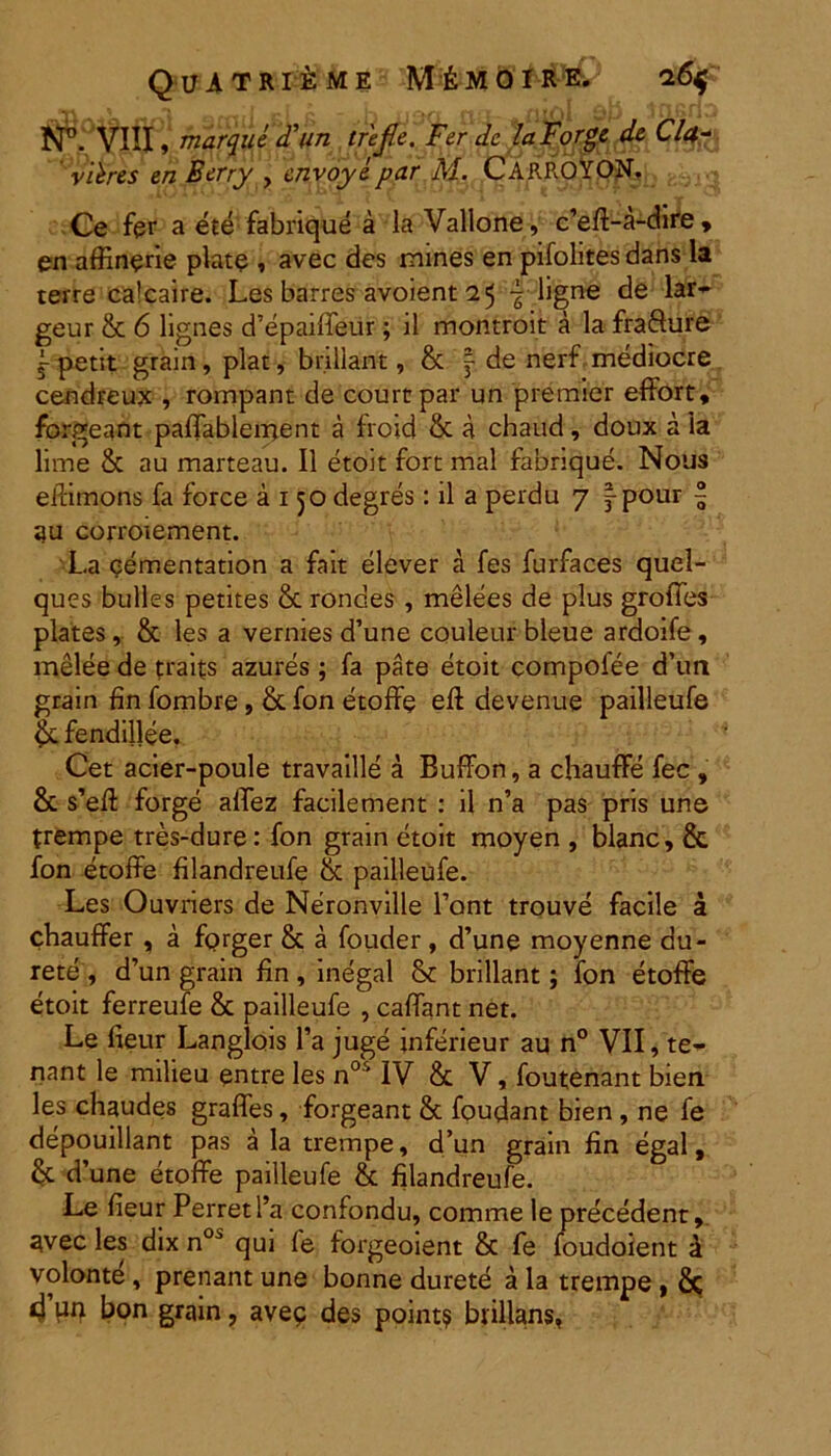 QuiTRliME Me MO ! RE. l6$ fP. VIII, marque <Tun trejle. Fer dc laForge de Cla~ vibres en Berry , cnvoyepar M. CARROYON. Ce fer a ete fabrique a la Vallone, c’efi-a-dire , en affinerie piate , avec des mines en pifohtes dans la terre calcaire. Les barres avoient 25 ligne de lar- geur & 6 lignes d’epaiffeur; il montroit a la fra&ure petit grain, piat, br.iilant, & f de nerf mediocre cendreux , rompant de courtpar un premier effort, forgeant paffablement a froid & a chaud, doux a ia lime & au marteau. II etoit fort mal fabrique. Nous eftimpns fa force a 150 degres: il a perdu 7 |pour | iju corroiement. La cementation a fait elever a fes furfaces quel- ques bulles petites & roncles , melees de plus groffes plates, & les a vernies d’une couleur bleue ardoife, melee de traifs azures ; fa pate etoit compofee d’un grain fin fombre, & fon etoffe efl devenue pailleufe $cfendil]ee. Cet acier-poule travaille a Buffon, a chauffe fec , & s’eft forge alTez facilement : il n’a pas pris une trempe tres-dure: fon grain etoit moyen , bianc, & fon etoffe filandreufe & pailleufe. Les Ouvriers de Neronville 1’ont trouve facile a chauffer , a fprger & a fouder, d’une moyenne du- rete , d’un grain fin , inegal & brillant; fon etoffe etoit ferreufe 8c pailleufe , caffant net. Le lieur Langlois l’a juge inferieur au n° VII, te- nant le milieu entre les nos IV & V, foutenant bien les chaudes graffes, forgeant & foudant bien , ne fe depouillant pas a la trempe, d’un grain fin egal, & d’une etoffe pailleufe & filandreufe. Le fieur PerretPa confondu, comme le precedent, avec les dix n0i qui fe forgeoient & fe foudoient a volonte, prenant une bonne durete a la trempe , Sc d un bon grain, avep des point? biillans,