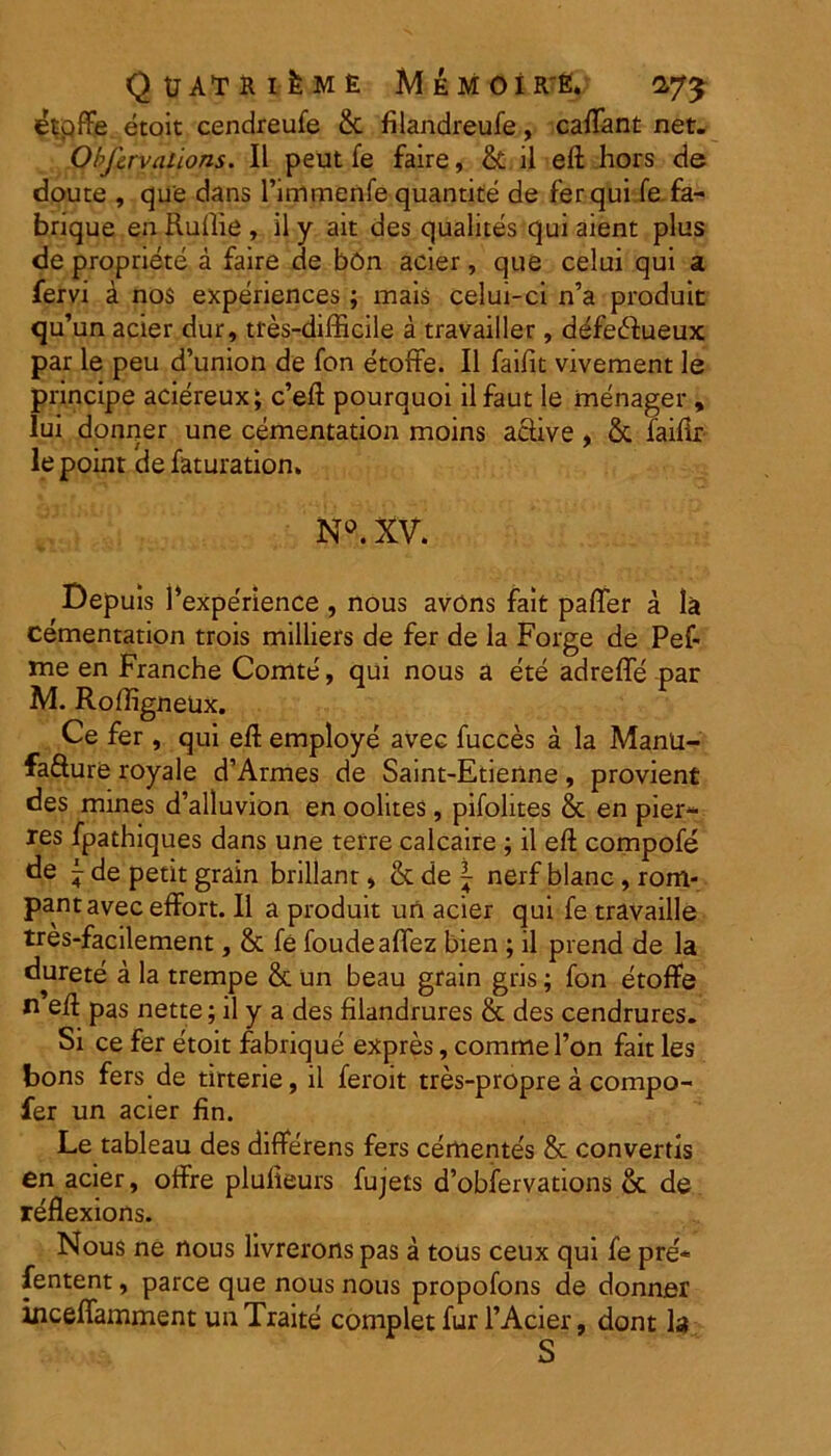 QtJATRlfeME MeMOI R'E. 2-7^ etpffe etoit cendreufe & filandreufe, caftant net. Obfcrvations. II peut fe faire, & il eft hors de doute , que dans rimmenfe quantite de fer qui fe. fa- brique en Ruffie , il y ait des qualites qui aient plus de propriete a faire de bOn acier, que celui qui a fervi a nos experiences ; mais celui-ci n’a produit qu’un acier dur, tfes-difficile a travailler, defecRueux par le peu d’union de fon etoffe. Il faifit vivement le principe aciereux; c’eft pourquoi ilfaut le menager , Iui donner une cementation moins active , & failir le point de faturation» N°. XV. Depuis 1’experience , nous avons fait pafler a la cementation trois milliers de fer de la Forge de Pef- me en Franche Comte, qui nous a ete adreffe par M. Roffigneax. Ce fer, qui eft employe avec fucces a la Manu- fafture royale d’Armes de Saint-Etienne, provient des mines d’alluvion en oolites, pifolites & en pier- res fpathiques dans une terre calcaire ; il eft compofe de ^ de petit grain brillant, & de \ nerf blanc , rom- pantavec effort. Il a produit un acier qui fe travaille tres-facilement, & fe foudeaffez bien ; il prend de la durete a la trempe & un beau grain gris; fon etoffe n eft pas nette; il y a des filandrures & des cendrures. Si ce fer etoit fabrique expres, comme l’on fait les bons fers de tirterie, il feroit tres-propre a compo- fer un acier fin. Le tableau des differens fers cemente's & convertis en acier, offre plulieurs fujets d’obfervations & de reflexions. Nous ne nous livrerons pas a tous ceux qui fe pre* fentent, parce que nous nous propofons de donner inceffamment un Traite complet fur 1’Acier, dont h S