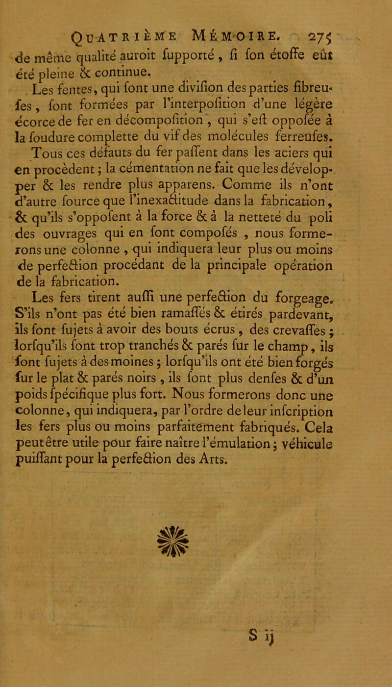 de meme qualite auroit fupporte , fi fon etoffe eut ete pleine & continue. Les fentes, qui font une divifion des parties fibreu- fes, font formees par 1’interpofition d’une legere ecorce de fer en decompofition , qui s’eft oppofee a la foudure complette du vif des molecules ferreufes. Tous ces derauts du fer paffent dans les aciers qui en procedent; la cementation ne fait que les develop- per & les rendre plus apparens. Comme iis n’ont d’autre fource que 1’inexaSitude dans la fabrication, & qu’ils s’oppofent a la force & a la nettete du poli des ouvrages qui en font compofes , nous forme- ronsune colonne , qui indiquera leur plus ou moins de perfeftion procedant de la principale operation de la fabrication. Les fers tirent aufli une perfeftion du forgeage. S’ils n’ont pas ete bien ramaffes & etire's pardevant, iis font fujets a avoir des bouts ecrus, des crevaffes; lorfqu’ils font trop trancbes & pares fur le champ, iis font fujets a desmoines; lorfqu’ils ont ete bien forges fur le piat & pares noirs, iis font plus denfes & d’un poids fpecifique plus fort. Nous formerons donc une colonne, qui indiquera, par 1’ordre de leur infcription les fers plus ou moins parfaitement fabriques. Cela peutetre utile pour faire naitre 1’emulation; vehicule puiffant pour la perfe&ion des Arts. Sij