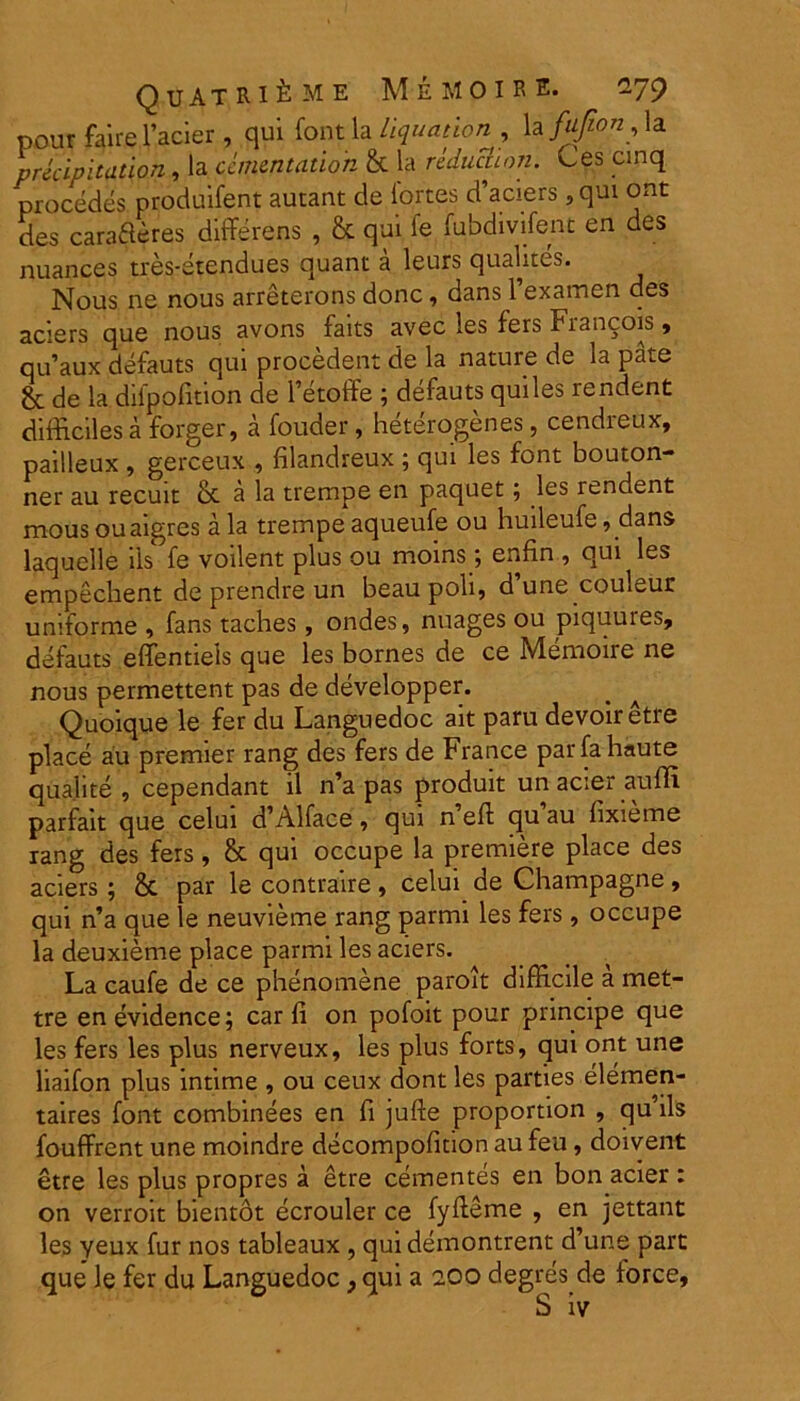 QuATRlfrME M EMO IRE. ^79 pour faire 1’acier , qui font la liquation , la fufion, la precipitation, la ccmcntation & la reductiori. Ces cmq procedes, produifent autant de lortes d’aciers , qui ont des cara&eres differens , & qui le fubdivifenc en des nuances tres-etendues quant a leurs qualites. Nous ne nous arreterons donc, dans 1 examen des aciers que nous avons faits avec les fers Fiancois , qu’aux defauts qui procedent de la nature de la pate & de la dilpofition de 1’etoffe ; defauts quiles rendent difficiles a forger, a fouder, heterogenes, cendreux, pailleux , gerceux , filandreux ; qui les font bouton- ner au recuit & a la trempe en paquet ; les rendent mous ouaigres a la trempe aqueufe ou huileufe, dans laquelle iis fe voilent plus ou moins, enfin , qui les empecbent de prendre un beau poli, d une couleur uniforme , fans taches, ondes, nuages ou piquures, defauts effentiels que les bornes de ce Memoire ne nous permettent pas de developper. Quoique le fer du Languedoc ait paru devoiretre place au premier rang des fers de France parfahaute qua.lite , cependant il n’a pas produit un acier auffi parfait que celui d’Alface, qui neff quau lixieme rang des fers, & qui occupe la premiere place des aciers ; & par le contraire , celui de Champagne, qui n’a que le neuvieme rang parmi les fers, occupe la deuxieme place parmi les aciers. La caufe de ce phenomene paroit difficile a met- tre enevidence; car fi on pofoit pour principe que les fers les plus nerveux, les plus forts, qui ont une liaifon plus intime , ou ceux dont les parties elemen- taires font combinees en fi jufte proportion , qu’ils fouffrent une moindre decompoficion au feu, doivent etre les plus propres a etre cernentes en bon acier : on verroit bientot ecrouler ce fyffeme , en jettant les yeux fur nos tableaux , qui demontrent d’une part que le fer du Languedoc, qui a 2.00 degres.de force,