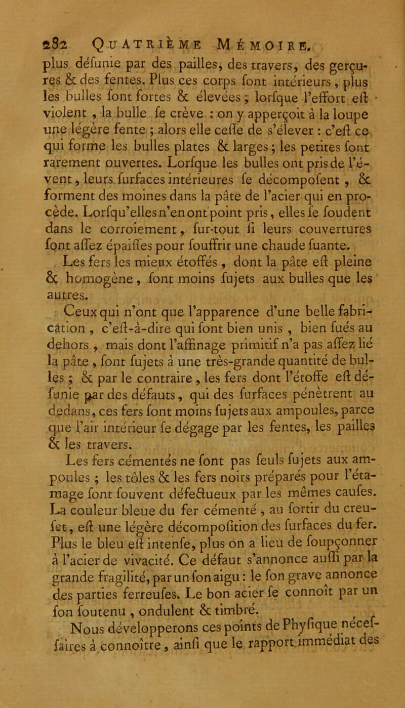 aS2 Quatri^me M £ m o i r e. plus defume par des pailles, des travers, des ger^u- res & des fentes. Plus ces corps font interieurs , plus les bulles font fortes & elevees; lorfque Peffort eft • violent , la bulle fe creve : on y apper^oit a la loupe une legere fente ; alors elle cede de s’elever : c’eft ce qui forme les bulles plates & larges; les petites font rarement ouvertes. Lorfque les bulles ont prisde l’e- vent, leurs furfaces interieures fe decompofent , & forment des moines dans la pate de 1’acier qui en pro- cede. Lorfqu’ellesn’enontpoint pris, ellesfe foudent dans le corroiement, fur-tout li leurs couvertures font aftez epaifles pour fouffrir une chaude fuante. Les fers les mieux etoffes, dont la pate eft pleine &C homogene , font moins fujets aux bulles que les autres. Ceuxqui n’ont que 1’apparence d’une belle fabri- cation , c’eft-a-dire qui font bien unis , bien fues au dehors, mais dont 1’afftnage primitif n’a pas aflez lie la pate , font fujets a une tres-grande quantite de bul- les ; &: par le contraire , les fers dont 1’etoffe eft de- fenie par des defauts, qui des furfaces penetrent au dedans, ces fers font moins fujets aux ampoules, parce que Pair interieur fe degage par les fentes, les pailles & les travers. Les fers ce'mentes ne font pas feuls fujets aux am- poules ; les toles & les fers noirs prepares pour l’eta- mage font fouvent defeftueux par les memes caufes. La couleur bleue du fer cernente , au fortir du creu- let, eft une legere decompofition des furfaces du fer. Plus le bleu eft intenfe, plus on a lieu de foupconner a 1’acier de vivacite. Ce defaut s’annonce audi par la grande fragilite,parunfonaigu: le fon grave annonce des parties ferreufes. Le bon acier fe connoit par un fon foutenu , ondulent & timbre. Nous developperons ces points de Phyfique necef- faires a connoitre, ainfi que le rapport immediat des