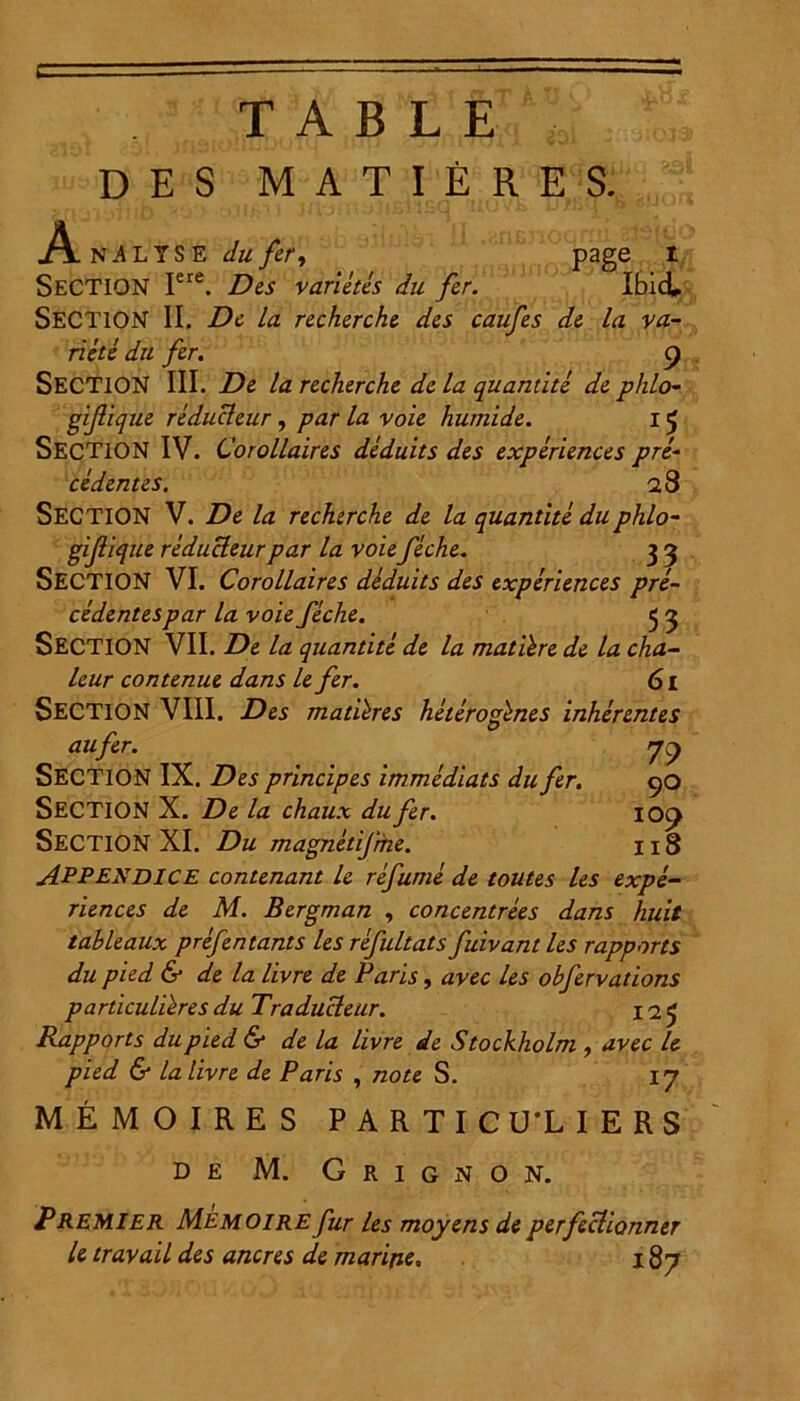 T A B L E DES MATIERES. page i Ibici An^lYSE dufer, SECTION Iere. Des varietes du fer. SECTION II. De la recherche des caufes de la va- riete du fer. g SECTION III. De la recherche de la quantite de phlo- gifique reducleur , par la voie hutnide. 15 SECTION IV. Corollaires deduits des experiences pre- ce dentes. 28 SECTION V. De la recherche de la quantite duphlo- gijlique reducleur par la voie feche. 3 3 SECTION VI. Corollaires deduits des experiences pre- cedentespar la voie feche. 5 3 SECTION VII. De la quantite de la matibre de la cha- leur contenue dans le fer. 61 SECTION VIII. Des matibres heterogbnes inherentes aufer. yg SECTION IX. Des principes immediats du fer. 90 SECTION X. De la chaux du fer. iog SECTION XI. Du magnetifrhe. 118 APPENDICE contenant le refume de toutes les expe- riences de M. Bergman , concentrees dans huit tableaux prefentants les refultats fuivant les rapports du pied & de la livre de Paris, avec les obfervadons particulibres du Traducleur. 12 3 Rapports dupied & de la livre de Stockholm , avec le pied & la livre de Paris , note S. 17 ME MO IRES PARTICU1IERS DE M. Grignon. Premi er Memoire fur les moyens de perfeclionner le travail des aneres de marine. 187