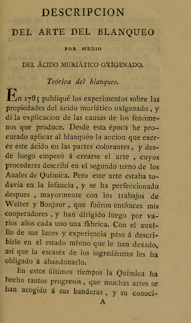 J DESCRIPCION DEL ARTE DEL BLANQUEO POR MEDIO DEL ÂCIDO MURIÂTICO OXÎGENADO. Teorica del blanqueo. En 1785 publiqué los experimentos sobre las propiedades del âcido muriâtido oxîgenado , y di la explicacion de las causas de los fenome- nos que produce. Desde esta época he pro^ curado aplicar al blanquéo la accion que exer- ce este âcido en las partes colorantes, y des- de luego empezo â crearse el arte , cuyos procederes describi en el segundo tomo de los Anales de Quimica. Pero este arte estaba to- davfa en la infancia , y se ha perfeccionado despues , mayormente con los trabajos de Welter y Bonjour , que fuéron entônces mis cooperadores , y han dirigido luego por vâ- rios anos cada uno una fàbrica. Con el auxî- lio de sus luces y experiencia paso â descri- birle en el estado mismo que le han deXado* asi que la escaséz de los ingredientes les ha obligado â abandonarlo. En estos ültimos tiempos la Quimica ha hecho tantos progresos, que muchas artes se han acogido â sus banderas , y su conoci- A