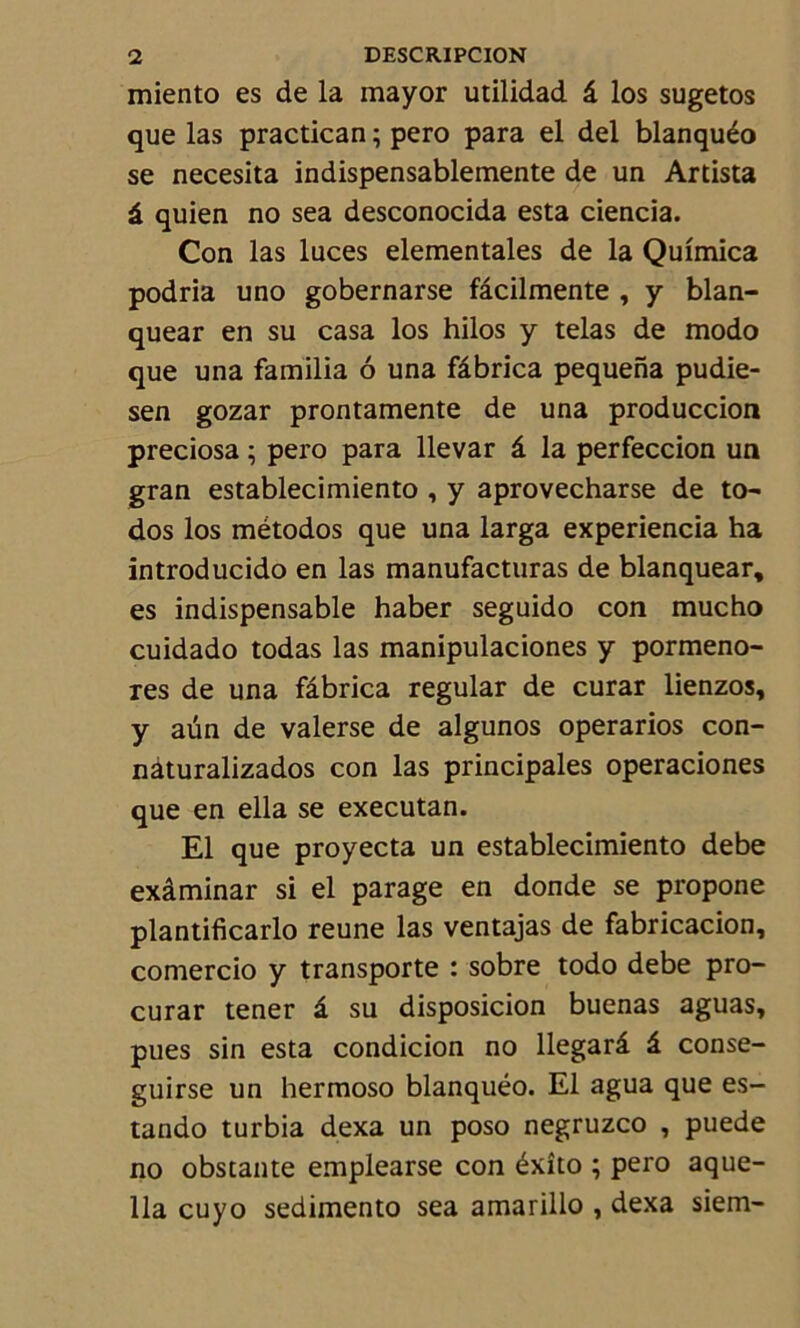 miento es de la mayor utilidad â los sugetos que las practican ; pero para el del blanquéo se necesita indispensablemente de un Artista â quien no sea desconocida esta ciencia. Con las luces elementales de la Quîmica podria uno gobernarse fâcilmente , y blan- quear en su casa los hilos y telas de modo que una familia ô una fâbrica pequena pudie- sen gozar prontamente de una produccion preciosa ; pero para llevar â la perfeccion un gran establecimiento , y aprovecharse de to~ dos los métodos que una larga experiencia ha introducido en las manufacturas de blanquear, es indispensable haber seguido con mucho cuidado todas las manipulaciones y pormeno- res de una fâbrica regular de curar lienzos, y aün de valerse de algunos operarios con- naturalizados con las principales operaciones que en ella se executan. El que proyecta un establecimiento debe exâminar si el parage en donde se propone plantificarlo reune las ventajas de fabricacion, comercio y transporte : sobre todo debe pro- curât tener â su disposicion buenas aguas, pues sin esta condicion no llegarâ â conse- guirse un hermoso blanquéo. El agua que es- tando turbia dexa un poso negruzco , puede no obstante emplearse con éxîto ; pero aque- 11a cuyo sedimento sea amarillo , dexa siem-