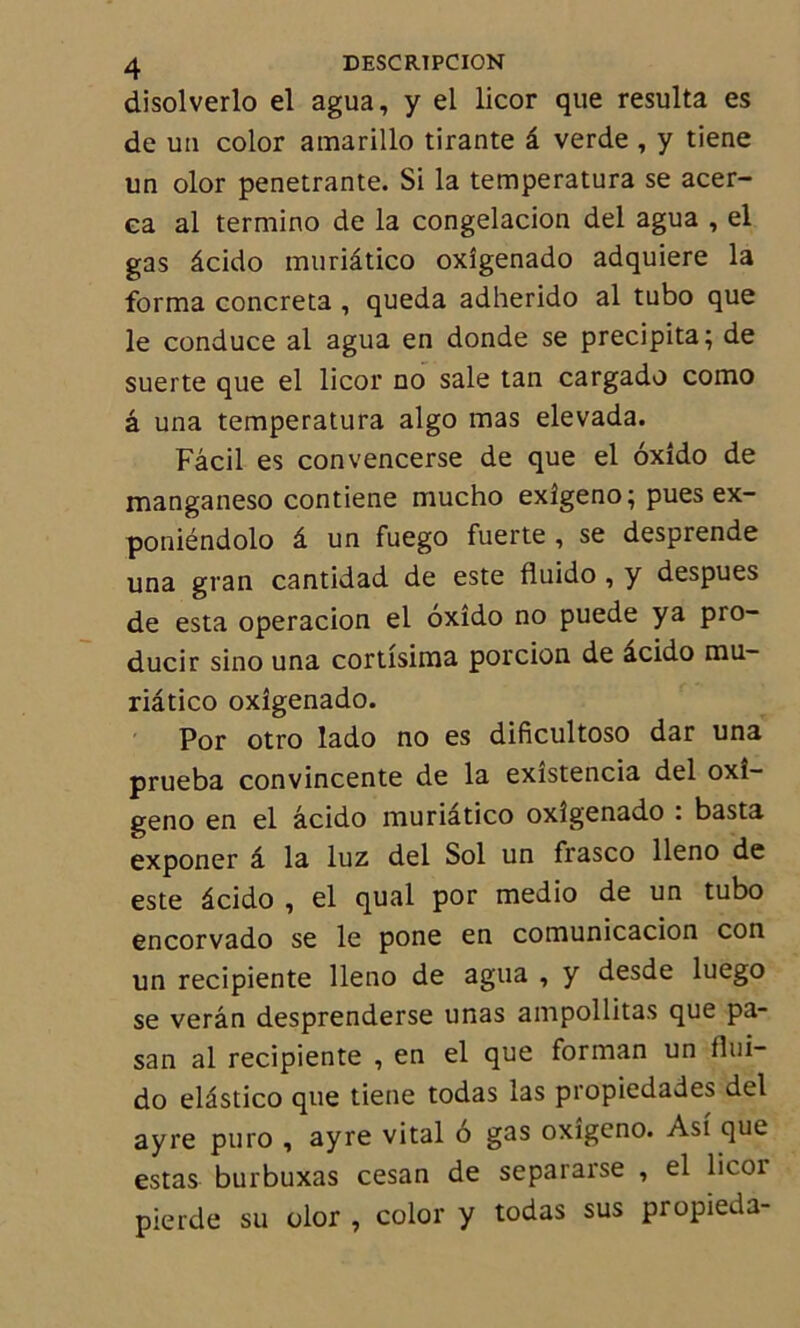 disolverlo el agua, y el licor que résulta es de un color amarillo tirante â verde , y tiene un olor pénétrante. Si la temperatura se acer- ea al termino de la congelacion del agua , el gas âcido muriâtico oxîgenado adquiere la forma concreta , queda adherido al tubo que le conduce al agua en donde se précipita; de suerte que el licor no sale tan cargado como â una temperatura algo mas elevada. Fâcil es convencerse de que el oxîdo de manganeso contiene mucho exîgeno; pues ex- poniéndolo â un fuego fuerte , se desprende una gran cantidad de este fluido , y despues de esta operacion el oxido no puede y a pio- ducir sino una cortîsima porcion de acido mu- riâtico oxîgenado. Por otro lado no es dificultoso dar una prueba convincente de la exîstencia del oxî- geno en el âcido muriâtico oxîgenado : basta exponer â la luz del Sol un frasco lleno de este âcido , el quai por medio de un tubo encorvado se le pone en comunicacion con un recipiente lleno de agua , y desde luego se verân desprenderse unas ampollitas que pa- san al recipiente , en el que forman un flui- do elâstico que tiene todas las propiedades del ayre puro , ayre vital ô gas oxîgeno. Ast que estas burbuxas cesan de separarse , el licor pierde su olor , color y todas sus propieda-