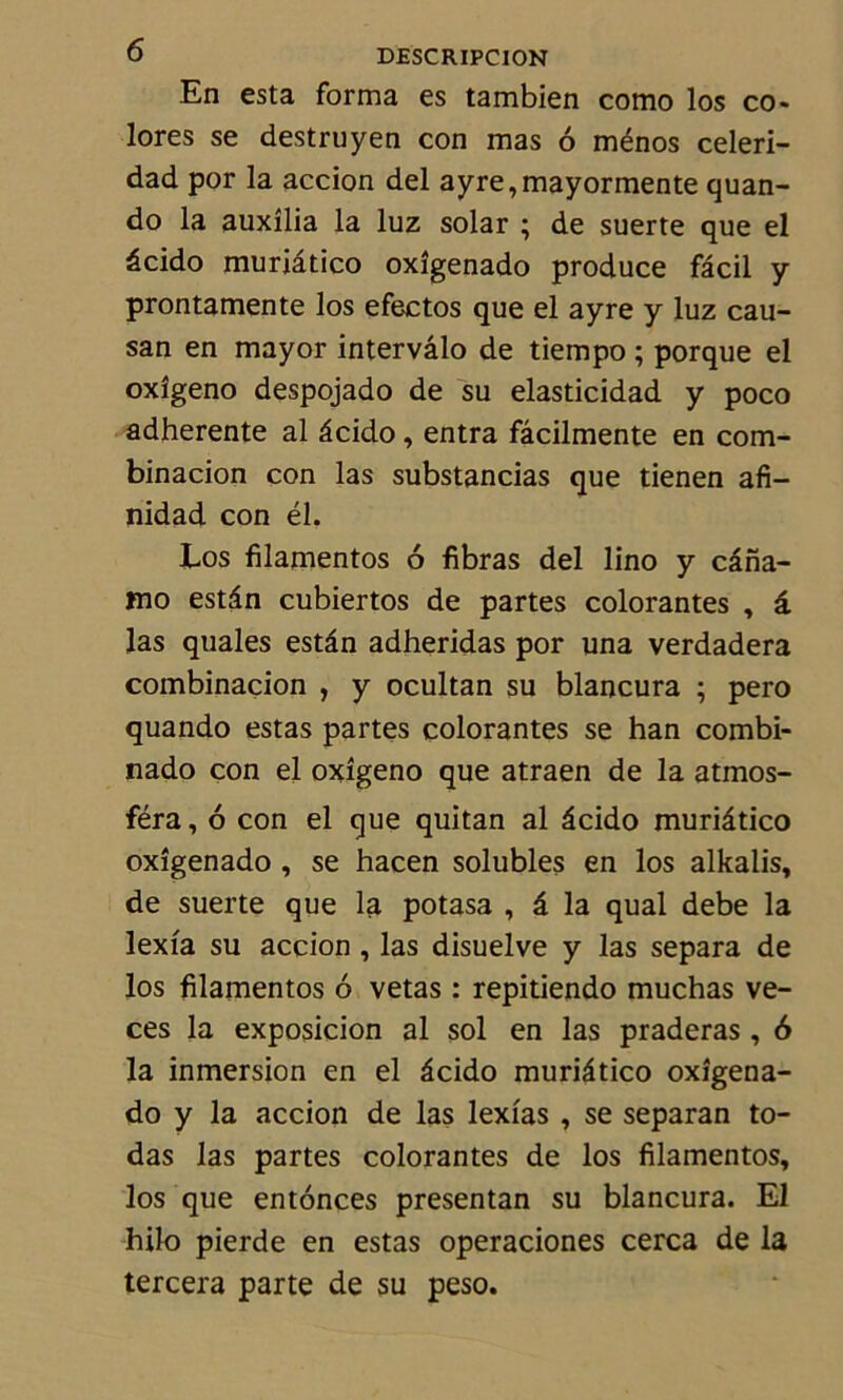 En esta forma es tambien como los co- lores se destruyen con mas 6 ménos celeri- dad por la accion del ayre,mayormente quan- do la auxîlia la luz solar ; de suerte que el âcido muriâtico oxîgenado produce fâcil y prontamente los efectos que el ayre y luz cau- san en mayor intervâlo de tiempo ; porque el oxîgeno despojado de su elasticidad y poco adhérente al âcido , entra fâcilmente en com- binacion con las substancias que tienen afi- nidad con él. Los filamentos 6 fibras del lino y câna- mo estân cubiertos de partes colorantes , â las quales estân adheridas por una verdadera combinacion , y ocultan su blancura ; pero quando estas partes colorantes se han combi- nado con el oxîgeno que atraen de la atmos- féra, 6 con el que quitan al âcido muriâtico oxîgenado , se hacen solubles en los alkalis, de suerte que la potasa , â la quai debe la lexîa su accion , las disuelve y las sépara de los filamentos 6 vetas : repitiendo muchas ve- ces la exposicion al sol en las praderas, 6 la inmersion en el âcido muriâtico oxîgena- do y la accion de las lexîas , se separan to- das las partes colorantes de los filamentos, los que entonces presentan su blancura. El hilo pierde en estas operaciones cerca de la tercera parte de su peso.