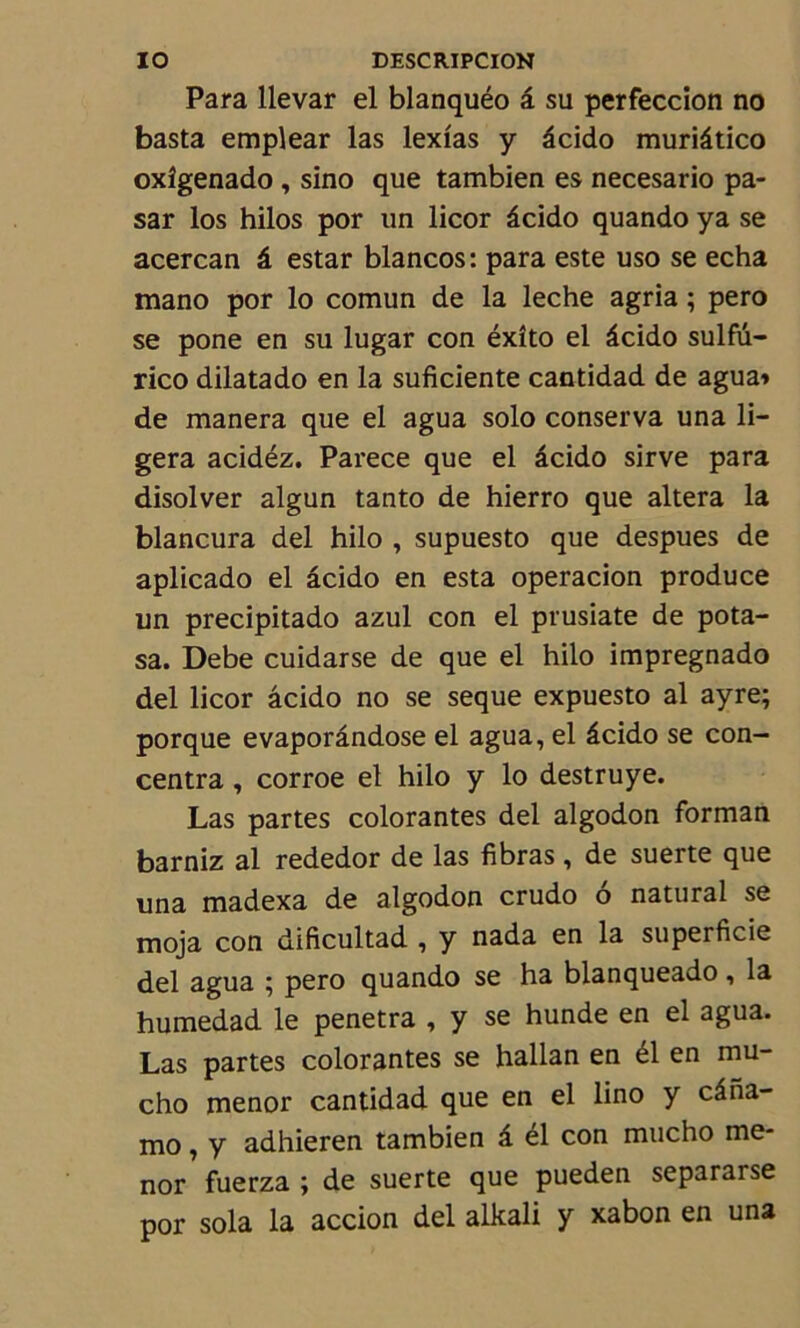 Para llevar el blanquéo â su perfeccion no basta emplear las lexias y âcido muriâtico oxîgenado , sino que tambien es necesario pa- sar los hilos por un licor âcido quando ya se acercan â estar blancos: para este uso se echa mano por lo comun de la leche agria ; pero se pone en su lugar con éxîto el âcido sulfu- rico dilatado en la suficiente cantidad de agua» de manera que el agua solo conserva una li- gera acidéz. Parece que el âcido sirve para disolver algun tanto de hierro que altéra la blancura del hilo , supuesto que despues de aplicado el âcido en esta operacion produce un precipitado azul con el prusiate de pota- sa. Debe cuidarse de que el hilo impregnado del licor âcido no se seque expuesto al ayre; porque evaporândose el agua, el âcido se con- centra , corroe el hilo y lo destruye. Las partes colorantes del algodon forman barniz al rededor de las fibras , de suerte que una madexa de algodon crudo o natural se moja con dificultad , y nada en la superficie del agua ; pero quando se ha blanqueado, la humedad le pénétra , y se hunde en el agua. Las partes colorantes se hallan en él en mu- cho menor cantidad que en el lino y câna- mo, y adhieren tambien â él con mucho me- nor fuerza ; de suerte que pueden separarse por sola la accion del alkali y xabon en una