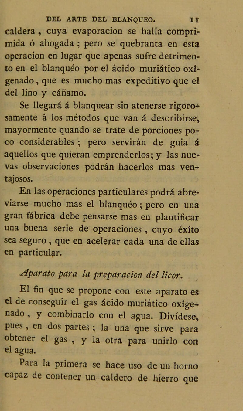 caldera , cuya evaporacion se halla compri- mida 6 ahogada ; pero se quebranta en esta operacion en lugar que apenas sufre detrimen- to en el blanquéo por el âcido muriâtico oxî- genado, que es mucho mas expeditivo que el del lino y cânamo. Se llegarâ â blanquear sin atenerse rigoro- samente â los métodos que van â describirse, mayormente quando se trate de porciones po- co considérables ; pero servirân de guia â aquellos que quieran emprenderlos; y las nue- vas observaciones podrân hacerlos mas ven- tajosos. En las operaciones particulares podrâ abre- viarse mucho mas el blanquéo ; pero en una gran fâbrica debe pensarse mas en plantificar una buena sérié de operaciones , cuyo éxîto sea seguro , que en acelerar cada una de ellas en particulgr. Aparato para la preparacion del licor. El fin que se propone con este aparato es cl de conseguir el gas âcido muriâtico oxîge- nado , y combinarlo con el agua. Dividese, pues , en dos partes ; la una que sirve para obtener el gas , y la otra para unirlo con el agua. Para la primera se hace uso de un horno capaz de contener un caldero de hierro que