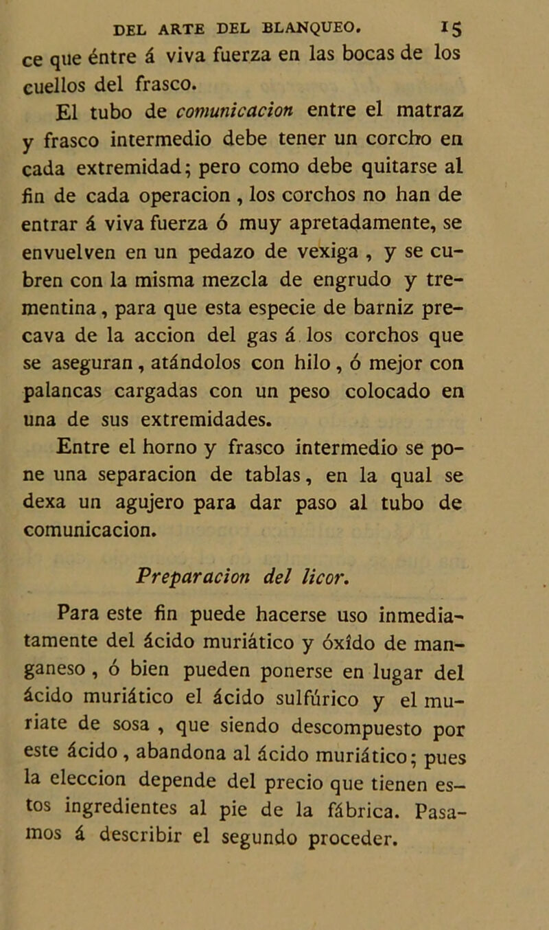 ce que éntre â viva fuerza en las bocas de los cuellos del frasco. El tubo de comunicacion entre el matraz y frasco intermedio debe tener un corcho en cada extremidad; pero como debe quitarse al fin de cada operacion , los corchos no han de entrar â viva fuerza 6 muy apretadamente, se envuelven en un pedazo de vexiga , y se cu- bren con la misma mezcla de engrudo y tre- mentina, para que esta especie de barniz pre- cava de la accion del gas â los corchos que se aseguran , atândolos con hilo , 6 mejor con palancas cargadas con un peso colocado en una de sus extremidades. Entre el horno y frasco intermedio se po- ne una separacion de tablas, en la quai se dexa un agujero para dar paso al tubo de comunicacion. Préparation del licor. Para este fin puede hacerse uso inmedia- tamente del âcido muriâtico y ôxîdo de man- ganeso, 6 bien pueden ponerse en lugar del âcido muriâtico el âcido sulfurico y el mu- riate de sosa , que siendo descompuesto por este âcido , abandona al âcido muriâtico; pues la eleccion dépende del precio que tienen es- tas ingredientes al pie de la fâbrica. Pasa- mos â describir el segundo procéder.