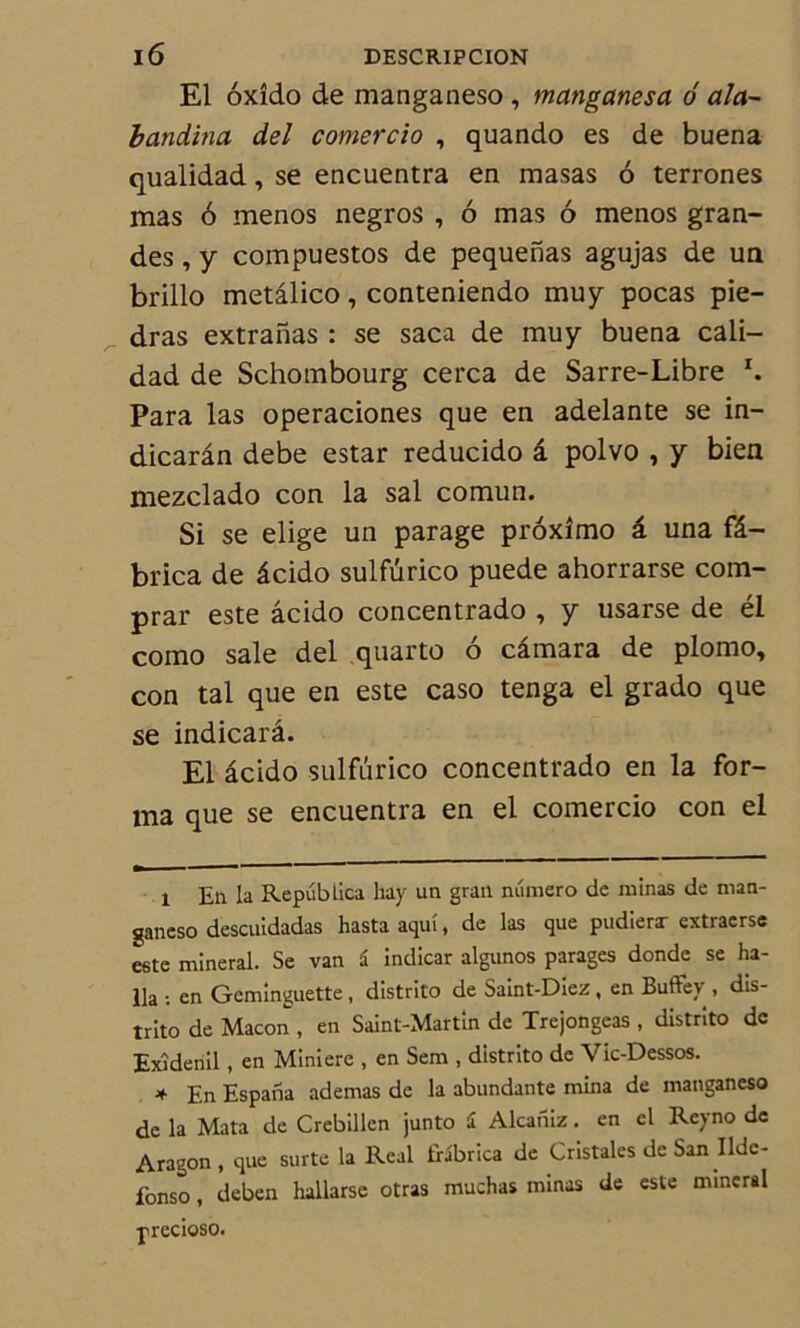 El oxîdo de manganeso , manganesa 6 aîa- bandina del comercio , quando es de buena qualidad, se encuentra en masas 6 terrones mas 6 menos negros , 6 mas 6 menos gran- des , y compuestos de pequenas agujas de un brillo metâlico, conteniendo muy pocas pie- dras extranas : se saca de muy buena cali- dad de Schombourg cerca de Sarre-Libre I. Para las operaciones que en adelante se in- dicarân debe estar reducido â polvo , y bien mezclado con la sal comun. Si se elige un parage prôxîmo â una fâ- brica de âcido sulfûrico puede ahorrarse com- prar este âcido concentrado , y usarse de él como sale del quarto o câmara de plomo, con tal que en este caso tenga el grado que se indicarâ. El âcido sulfûrico concentrado en la for- ma que se encuentra en el comercio con el l En la Repübiica hay un gran numéro de minas de man- ganeso descuidadas hastaaquî, de las que pudierx extraerse este minerai. Se van â indicar algunos parages donde se ha- 11a •. en Geminguette , distrito de Saint-Diez, en Buffey , dis- trito de Maçon , en Saint-Martin de Trejongeas , distrito de Exîdenil, en Minière , en Sem , distrito de Vic-Dessos. ♦ En Espaiia ademas de la abundante mina de manganeso de la Mata de Crebillen junto i Alcaniz. en el Rcyno de Aragon , que surte la Real tHbrica de Cristales de San Ildc- fonso, deben hallarse otras muchas minas de este minerai precioso.