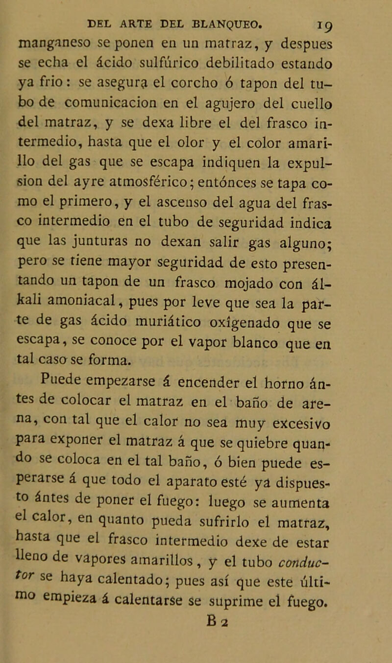 manganeso se ponen en un marraz, y despues se echa el âcido sulfurico debilitado estando ya frio : se asegura el corcho 6 tapon del tu- bo de comunicacion en el agujero del cuello del matraz, y se dexa libre el del frasco in- termedio, hasta que el olor y el color amari- llo del gas que se escapa indiquen la expul- sion del ayre atmosférico; entonces se tapa co- mo el primero, y el ascenso del agua del fras- co intermedio en el tubo de seguridad indica que las junturas no dexan salir gas alguno; pero se riene mayor seguridad de esto presen- tando un tapon de un frasco mojado con âl- kali amoniacal, pues por leve que sea la par- te de gas âcido muriâtico oxîgenado que se escapa, se conoce por el vapor blanco que en tal casa se forma. Puede empezarse â encender el horno an- tes de colocar el matraz en el bano de are- na, con tal que el calor no sea muy excesivo para exponer el matraz â que se quiebre quan- do se coloca en el tal bano, 6 bien puede es- perarse â que todo el aparato esté yâ dispues- to ântes de poner el fuego: luego se aumenta el calor, en quanto pueda sufrirlo el matraz, hasta que el frasco intermedio dexe de estar lleno de vâpores amarillos, y el tubo conduc- tor se haya calentado; pues asi que este ulti- mo empieza â calentarSe se suprime el fuego. B2