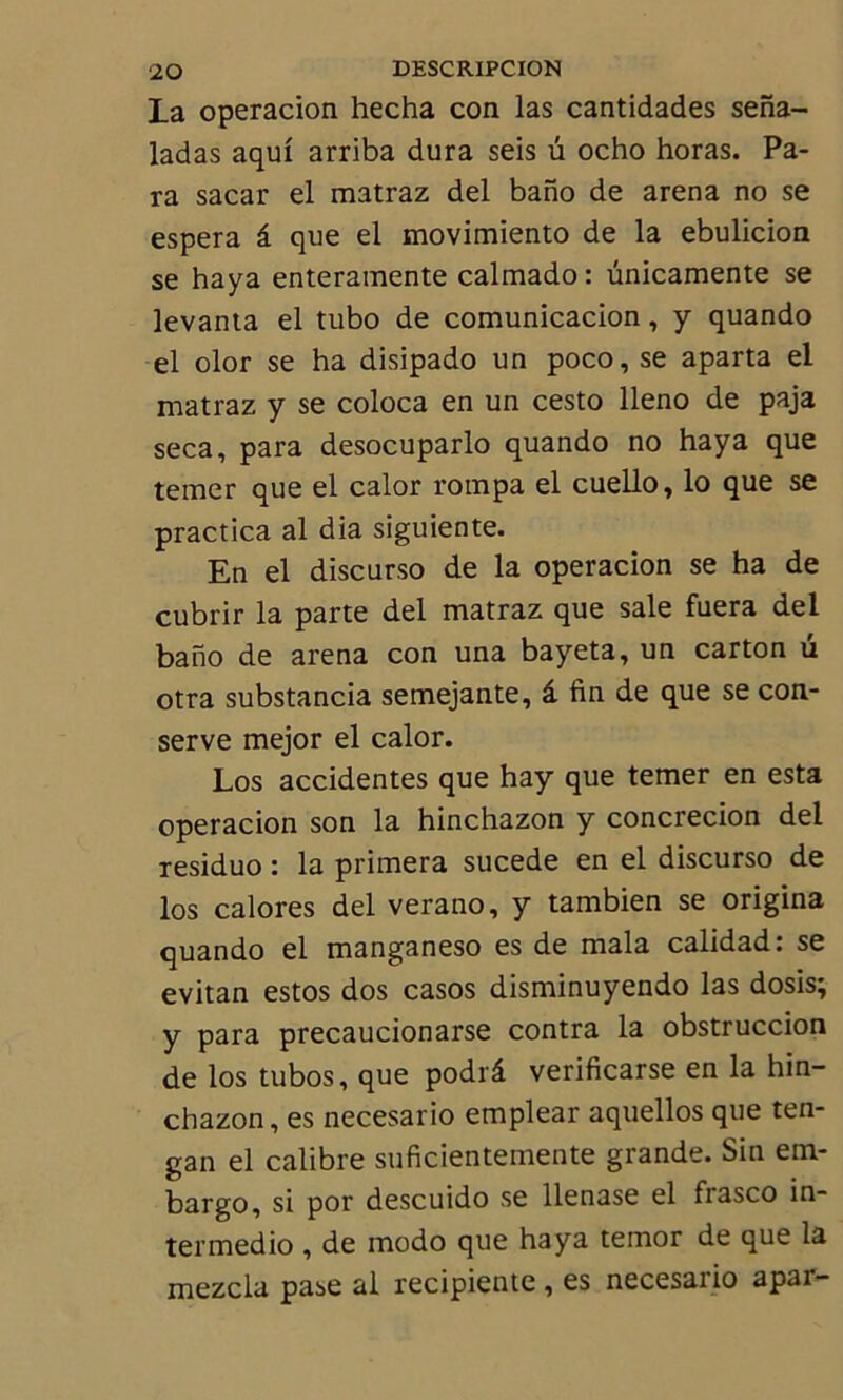 La operacion hecha con las cantidades sena- ladas aqui arriba dura seis u ocho horas. Pa- ra sacar el m3traz del bano de arena no se espera â que el movimiento de la ebulicion se haya enteramente calmado: ünicamente se levanta el tubo de comunicacion, y quando el olor se ha disipado un poco, se aparta el matraz y se coloca en un cesto lleno de paja seca, para desocuparlo quando no haya que temer que el calor rompa el cuello, lo que se practica al dia siguiente. En el discurso de la operacion se ha de cubrir la parte del matraz que sale fuera del bano de arena con una bayeta, un carton u otra substancia semejante, â fin de que se con- serve mejor el calor. Los accidentes que hay que temer en esta operacion son la hinchazon y concrecion del residuo : la primera sucede en el discurso de los calores del verano, y tambien se origina quando el manganeso es de mala calidad: se evitan estos dos casos disminuyendo las dosis; y para precaucionarse contra la obstruccion de los tubos, que podrâ verificarse en la hin- chazon, es necesario emplear aquellos que ten- gan el calibre suficientemente grande. Sin em- bargo, si por descuido se llenase el frasco in- termedio , de modo que haya temor de que la mezcla pase al recipiente , es necesario apar-