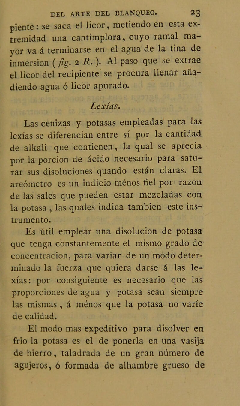 piente: se saca el licor, metiendo en esta ex- tremidad una cantimplora, cuyo ramai ma- yor va â terminarse en el agua de la tina de inmersion ( fig- 2 R. ). Al paso que se extrae el licor del recipiente se procura llenar ana- diendo agua 6 licor apurado. Lexias. Las cenizas y potasas empleadas para las lexias se diferencian entre si por la cantidad de alkali que contienen, la quai se aprecia por la porcion de âcido necesario para satu- rai' sus disoluciones quando estân claras. El areometro es un indicio ménos fiel por razon de las sales que pueden estar mezcladas con la potasa , las quales indica tambien este ins- trumento. Es ûtil emplear una disolucion de potasa que tenga constantemente el mismo grado de concentracion, para variar de un modo deter- minado la fuerza que quiera darse â las le- xias: por consiguiente es necesario que las proporciones de agua y potasa sean siempre las mismas , a ménos que la potasa no varie de calidad. El modo mas expeditivo para disolver en frio la potasa es el de ponerla en una vasija de hierro, taladrada de un gran numéro de agujeros, 6 formada de alhambre grueso de