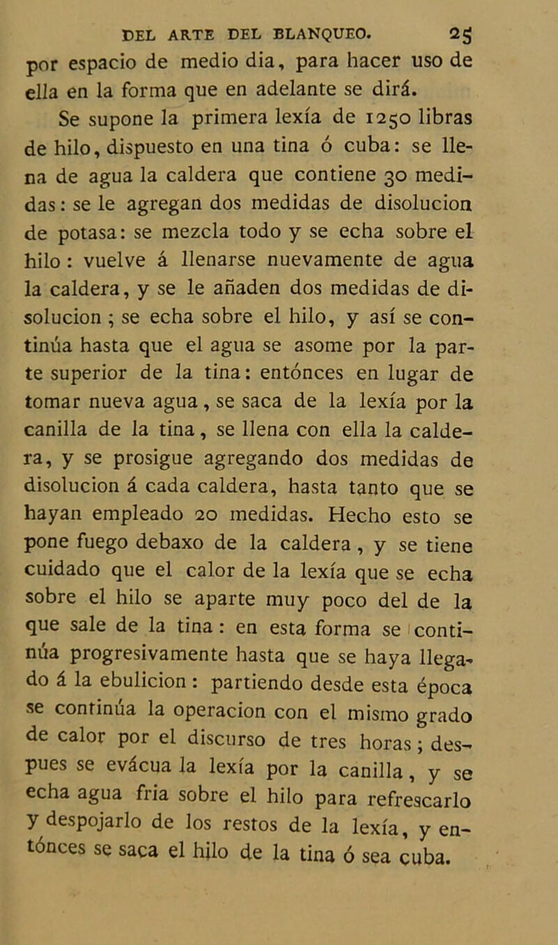 por espacio de medio dia, para hacer uso de ella en la forma que en adelante se dirâ. Se supone la primera lexia de 1250 libras de hilo, dispuesto en una tina 6 cuba: se 11e- na de agua la caldera que contiene 30 medi- das : se le agregan dos medidas de disolucion de potasa: se mezcla todo y se echa sobre el hilo : vuelve â llenarse nuevamente de agua la caldera, y se le anaden dos medidas de di- solucion ; se echa sobre el hilo, y asi se con- tinua hasta que el agua se asome por la par- te superior de la tina : entonces en lugar de tomar nueva agua, se saca de la lexia por la canilla de la tina, se llena con ella la calde- ra, y se prosigue agregando dos medidas de disolucion â cada caldera, hasta tanto que se hayan empleado 20 medidas. Hecho esto se pone fuego debaxo de la caldera, y se tiene cuidado que el calor de la lexia que se echa sobre el hilo se aparté muy poco del de la que sale de la tina : en esta forma se conti- nua progresivamente hasta que se haya llega- do â la ebulicion : partiendo desde esta época se continua la operacion con el mismo grado de calor por el discurso de très horas ; des- pues se evâcua la lexia por la canilla, y se echa agua fria sobre el hilo para refrescarlo y despojarlo de los restos de la lexia, y en- tônces se saca el hilo de la tina ô sea cuba.