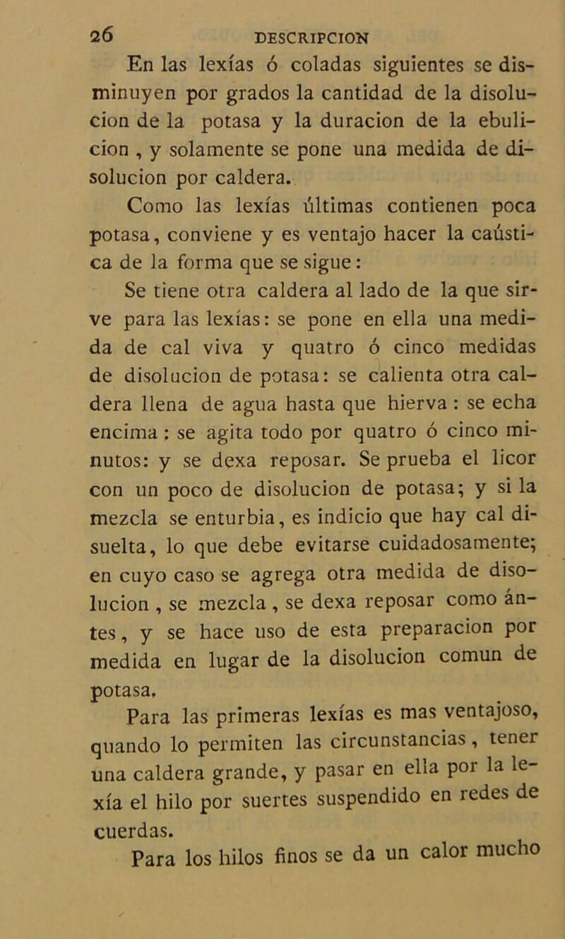 En las lexîas 6 coladas siguientes se dis- minnyen por grados la cantidad de la disolu- cion de la potasa y la duracion de la ebuli- cion , y solamente se pone una medida de di- solucion por caldera. Como las lexîas ultimas contienen poca potasa, conviene y es ventajo hacer la causti- ca de la forma que se sigue : Se tiene otra caldera al lado de la que sir- ve para las lexîas: se pone en ella una medi- da de cal viva y quatro 6 cinco medidas de disolucion de potasa: se calienta otra cal- dera llena de agua hasta que hierva : se echa encima : se agita todo por quatro 6 cinco mi- nutos: y se dexa reposar. Se prueba el licor con un poco de disolucion de potasa; y si la mezcla se enturbia, es indicio que hay cal di- suelta, lo que debe evitarse cuidadosamente; en cuyo caso se agrega otra medida de diso- lucion , se mezcla, se dexa reposar como an- tes , y se hace uso de esta preparacion por medida en lugar de la disolucion comun de potasa. Para las primeras lexîas es mas ventajoso, quando lo permiten las circunstancias, tener una caldera grande, y pasar en ella por la le- xîa el hilo por suertes suspendido en redes de cuerdas. Para los hilos finos se da un calor mucho