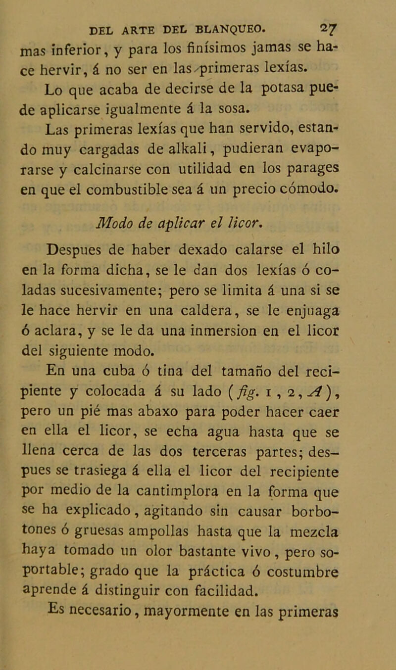 mas inferior, y para los finisimos jamas se ha- ce hervir, â no ser en las-primeras lexias. Lo que acaba de decirse de la potasa pue- de aplicarse igualmente â la sosa. Las primeras lexias que han servido, estan- do muy cargadas de alkali, pudieran evapo- rarse y calcinarse con utilidad en los parages en que el combustible sea â un precio comodo. Modo de aplicar el licor. Despues de haber dexado calarse el hilo en la forma dicha, se le dan dos lexias 6 co- ladas sucesivamente; pero se limita â una si se le hace hervir en una caldera, se le enjuaga 6 aclara, y se le da una inmersion en el licor del siguiente modo. En una cuba 6 tina del tamano del reci- piente y colocada â su lado ( fi g. i , 2, A ) , pero un pié mas abaxo para poder hacer caer en ella el licor, se echa agua hasta que se IJena cerca de las dos terceras partes; des- pues se trasiega â ella el licor del recipiente por medio de la cantimplora en la forma que se ha explicado, agitando sin causar borbo- tones 6 gruesas ampollas hasta que la mezcla haya tomado un olor bastante vivo, pero so- portable; grado que la prâctica 6 costumbre aprende â distinguir con facilidad. Es necesario, mayormente en las primeras