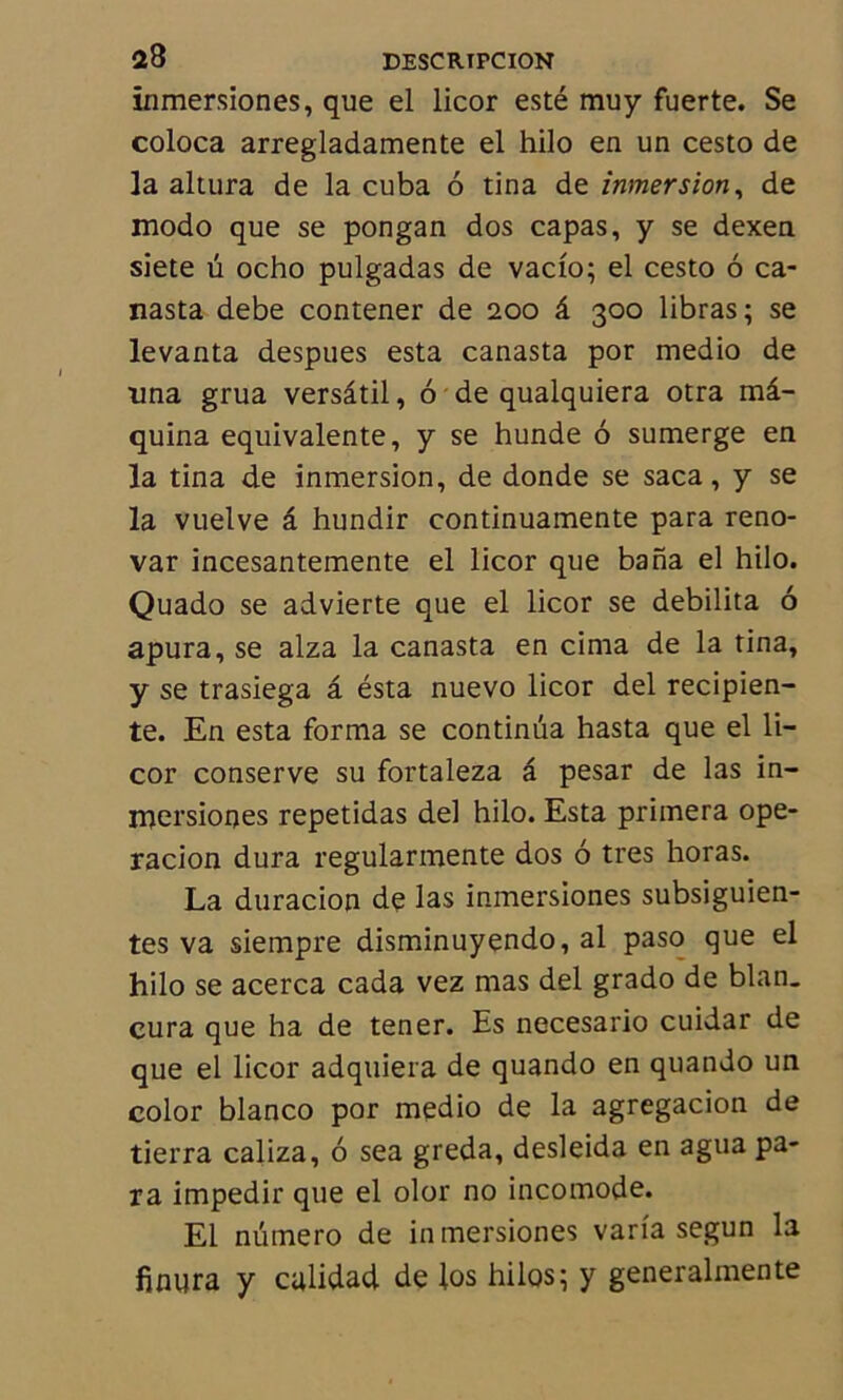 inmersiones, que el licor esté muy fuerte. Se coloca arregladamente el hilo en un cesto de la altura de la cuba 6 tina de inmersion, de modo que se pongan dos capas, y se dexen siete ü ocho pulgadas de vacio; el cesto ô ca- nasta debe contener de 200 â 300 libras; se levanta despues esta canasta por medio de •una grua versâtil, 6 de qualquiera otra mâ- quina équivalente, y se hunde ô sumerge en la tina de inmersion, de donde se saca, y se la vuelve â hundir continuamente para reno- var incesantemente el licor que bana el hilo. Quado se advierte que el licor se débilita 6 apura, se alza la canasta en cinia de la tina, y se trasiega â ésta nuevo licor del recipien- te. En esta forma se continua hasta que el li- cor conserve su fortaleza â pesar de las in- mersiones repetidas de! hilo. Esta primera ope- racion dura regularmente dos ô très horas. La duracion de las inmersiones subsiguien- tes va siempre disminuyendo, al paso que el hilo se acerca cada vez mas del grado de blan. cura que ha de tener. Es necesario cuidar de que el licor adqiiiera de quando en quando un color blanco por medio de la agregacion de tierra caliza, 6 sea greda, desleida en agua pa- ra impedir que el olor no incomode. El numéro de inmersiones varia segun la finura y calidad de los hilos; y generalmente