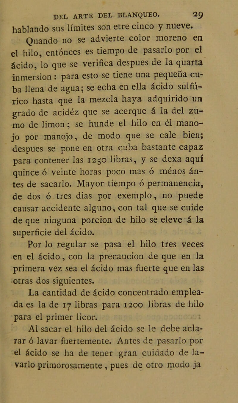 hablando sus limites son etre cinco y nueve. Quando no se advierte color moreno en el hilo, entônces es tiempo de pasarlo por el âcido, lo que se verifica despues de la quarta inmersion : para esto se tiene una pequena cu- ba llena de agua; se echa en ella âcido sulfu- rico hasta que la mezcla haya adquirido un grado de acidéz que se acerque â la del zu- mo de limon ; se hunde el hilo en él mano- jo por manojo, de modo que se cale bien; despues se pone en otra cuba bastante capaz para contener las 1250 libras, y se dexa aqui quince 6 veinte horas poco mas 6 ménos ân- tes de sacarlo. Mayor tiempo 6 permanencia, de dos 6 très dias por exemplo, no puede causar accidente alguno, con tal que se cuide de que ninguna porcion de hilo se eleve â la superficie del âcido. Por lo regular se pasa el hilo très veces en el âcido, con la precaucion de que en la primera vez sea el âcido mas fuerte que en las otras dos siguientes. La cantidad de âcido concentrado emplea- da es la de 17 libras para 1200 libras de hilo para el primer licor. Al sacar el hilo del âcido se le debe acla- rar 6 lavar fuertemente. Antes de pasarlo por el âcido se ha de tener gran cuidado de la- varlo primorosamente , pues de otro modo ja