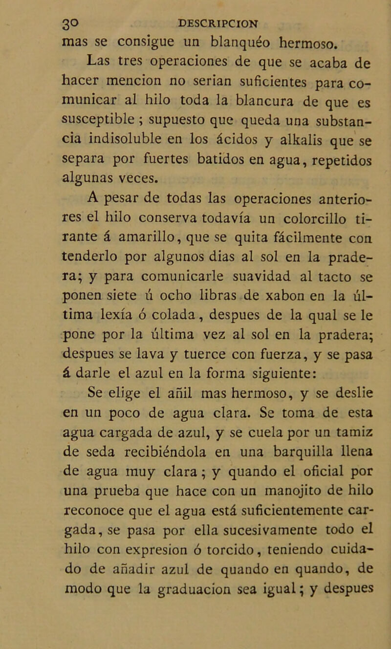 mas se consigue un blanquéo hermoso. Las très operaciones de que se acaba de hacer mencion no serian suficientes para co- municar al hilo toda la blancura de que es susceptible ; supuesto que queda una substan- cia indisoluble en los âcidos y alkalis que se sépara por fuertes batidos en agua, repetidos algunas veces. A pesar de todas las operaciones anterio- res el hilo conserva todavia un colorcillo ti- rante a amarillo, que se quita fâcilmente con tenderlo por algunos dias al sol en la prade- ra; y para comunicarle suavidad al tacto se ponen siete û ocho libras de xabon en la ül- tima lexia 6 colada, despues de la quai se le pone por la ültima vez al sol en la pradera; despues se lava y tuerce con fuerza, y se pasa â darle el azul en la forma siguiente: Se elige el anil mas hermoso, y se deslie en un poco de agua clara. Se toma de esta agua cargada de azul, y se cuela por un tamiz de seda recibiéndola en una barquilla llena de agua muy clara ; y quando el oficial por una prueba que hace con un manojito de hilo reconoce que el agua estâ suficientemente car- gada, se pasa por ella sucesivamente todo el hilo con expresion 6 torcido, teniendo cuida- do de anadir azul de quando en quando, de modo que la graduacion sea igual ; y despues