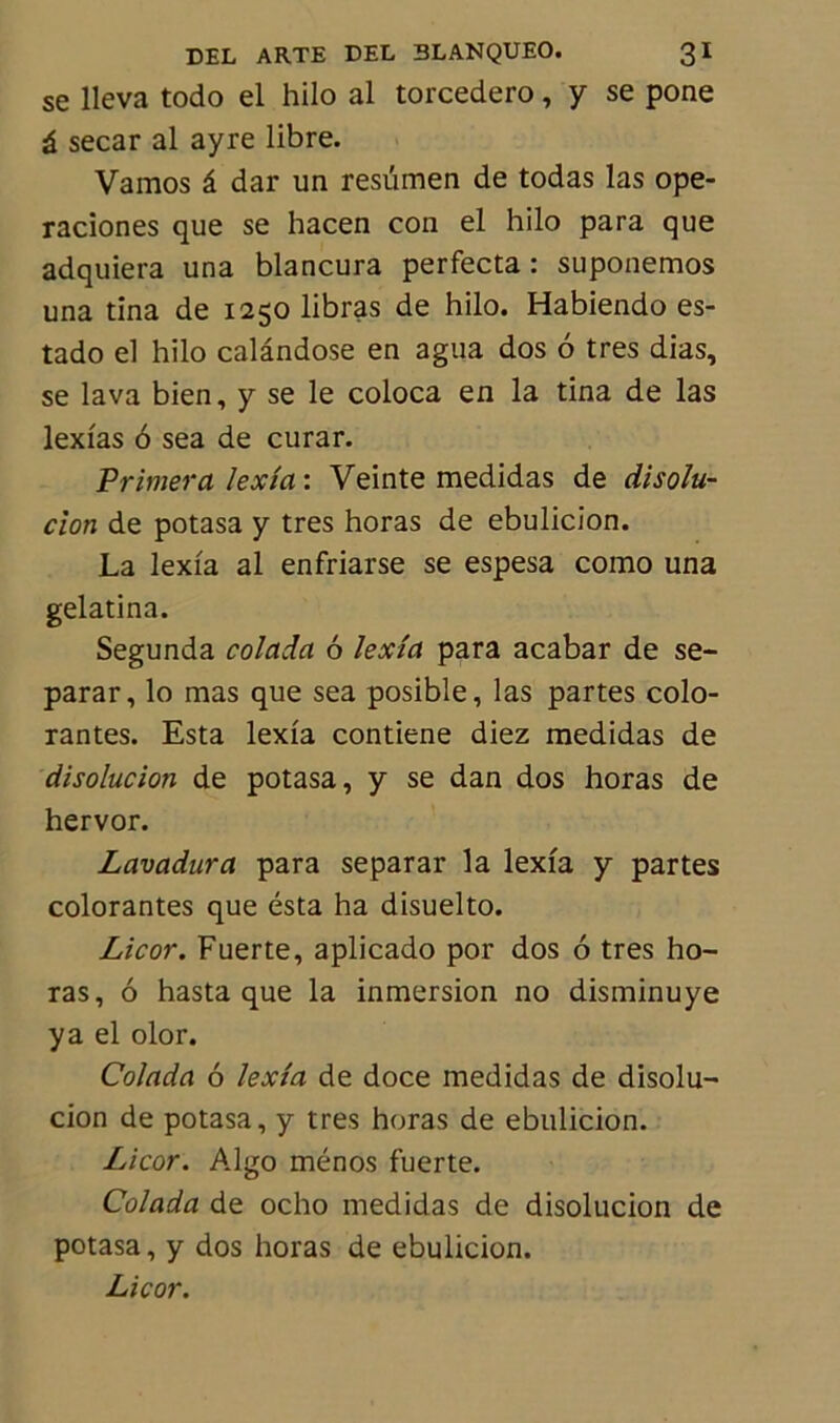 se lleva todo el hilo al torcedero, y se pone à secar al ayre libre. Vamos â dar un resümen de todas las ope- raciones que se hacen con el hilo para que adquiera una blancura perfecta : suponemos una tina de 1250 libras de hilo. Habiendo es- tado el hilo calândose en agua dos 6 très dias, se lava bien, y se le coloca en la tina de las lexias 6 sea de curar. Primera lexia : Veinte medidas de disolu- tion de potasa y très horas de ebulicion. La lexia al enfriarse se espesa como una gelatina. Segunda colada 6 lexia para acabar de se- parar, lo mas que sea posible, las partes colo- rantes. Esta lexia contiene diez medidas de disolucion de potasa, y se dan dos horas de hervor. Lavadura para separar la lexia y partes colorantes que esta ha disuelto. Licor. Fuerte, aplicado por dos 6 très ho- ras, 6 hasta que la inmersion no disminuye ya el olor. Colada 6 lexia de doce medidas de disolu- cion de potasa, y très horas de ebulicion. Licor. Algo ménos fuerte. Colada de ocho medidas de disolucion de potasa, y dos horas de ebulicion. Licor.