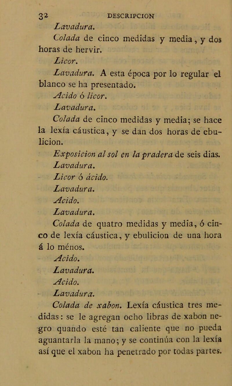 Lavadura. Colada de cinco medidas y media, y dos horas de hervir. Licor. Lavadura. A esta época por lo regular el blanco se ha presentado. Acido 6 licor. Lavadura. Colada de cinco medidas y media; se hace la lexia câustica, y se dan dos horas de ebu- licion. Exposicion al sol en la pradera de seis dias. Lavadura. Licor 6 acido. Lavadura. Acido. Lavadura. Colada de quatro medidas y media, 6 cin- co de lexia câustica, y ebulicion de una hora â lo ménos. Acido. Lavadura. Acido. Lavadura. Colada de xabon. Lexia câustica très me- didas : se le agregan ocho libras de xabon ne- gro quando esté tan caliente que no pueda aguantarla la mano; y se continua con la lexia asi que el xabon ha penetrado por todas partes.