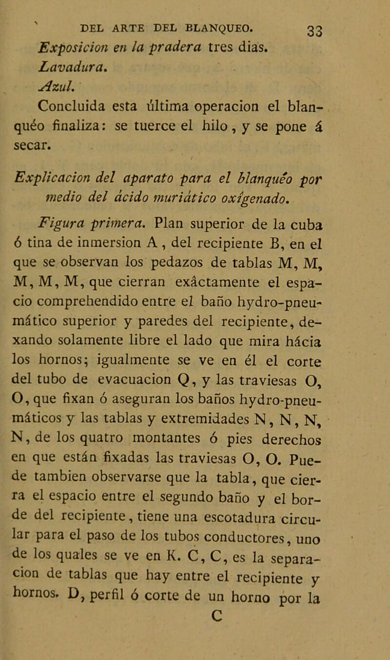 Exposition en la pradera très dias. Lavadura. Azul. Concluida esta tiltima operacion el blan- quéo finaliza : se tuerce el hilo , y se pone â secar. Explication del aparato para el blanquêo por medio del àcido muriàtico oxîgenado. Figura primera. Plan superior de la cuba 6 tina de inmersion A , del recipiente B, en el que se observan los pedazos de tablas M, M, M, M, M, que cierran exâctamente el espa- cio comprehendido entre el bano hydro-pneu- mâtico superior y paredes del recipiente, de- xando solamente libre el lado que mira hâcia los hornos; igualmente se ve en él el corte del tubo de evacuacion Q, y las traviesas O, O, que fixan 6 aseguran los banos hydro-pneu- mlticos y las tablas y extremidades N, N, N, N, de los quatro montantes 6 pies derechos en que estân fixadas las traviesas O, O. Pue- de tambien observarse que la tabla, que cier- ra el espacio entre el segundo bano y el bor- de del recipiente, tiene una escotadura circu- lar para el paso de los tubos conductores, uno de los quales se ve en K. C, C, es la separa- cion de tablas que hay entre el recipiente y hornos. D, per fil 6 corte de un horno por la C