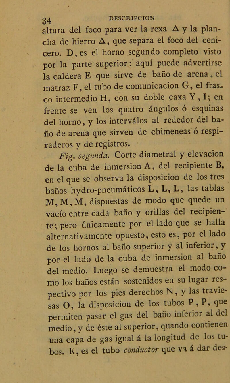 altura del foco para ver la rexa A y la plan- cha de hierro A, que sépara el foco del ceni- cero. D,es el horno segundo completo visto por la parte superior: aqui puede advertirse la caldera E que sirve de bano de arena, el matraz F, el tubo de comunicacion G, el fras- co intermedio H, con su doble caxa Y, I; en frente se ven los quatro ângulos 6 esquinas del horno, y los intervâlos al rededor del ba- no de arena que sirven de chimeneas 6 respi- raderos y de registros. Fig. segunda. Corte diamétral y elevacion de la cuba de immersion A, del recipiente B, en el que se observa la disposicion de los très banos hydro-pneumâticos L, L, L, las tablas M, M, M, dispuestas de modo que quede un vacio entre cada bano y orillas del recipien- te; pero unicamente por el lado que se halla alternativamente opuesto, esto es, por el lado de los hornos al bano superior y al inferior, y por el lado de la cuba de inmersion al bano del medio. Luego se demuestra el modo co- mo los banos estân sostenidos en su lugar res- pectivo por los pies derechos N, y las travie- sas O, la disposicion de los tubos P, P, que permiten pasar el gas del bano inferior al del medio, y de éste al superior, quando contienen una capa de gas igual â la longitud de los tu- bos. K, es el tubo conductor que va â dar des-