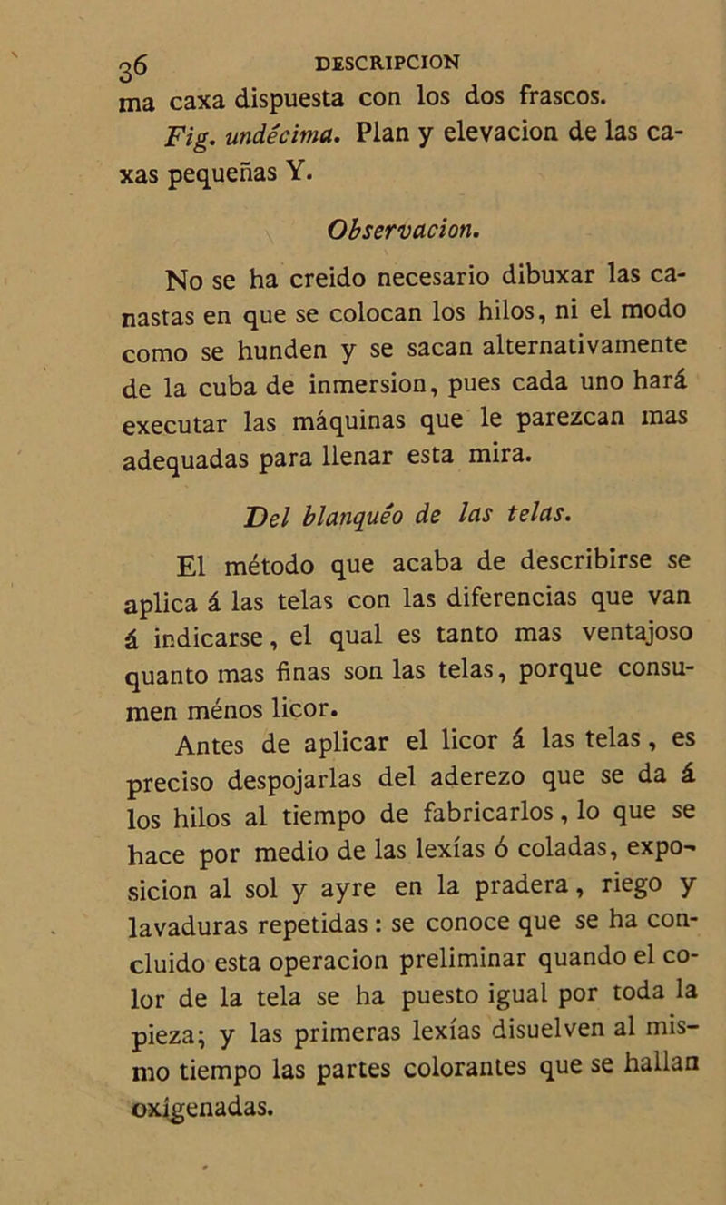 ma caxa dispuesta con los dos frascos. Fig. undécima. Plan y elevacion de las ca- xas pequenas Y. Observation. No se ha creido necesario dibuxar las ca- nastas en que se colocan los hilos, ni el modo como se hunden y se sacan alternativamente de la cuba de inmersion, pues cada uno harâ executar las maquinas que le parezcan mas adequadas para llenar esta mira. Del blanquêo de las telas. El método que acaba de describirse se aplica â las telas con las diferencias que van â indicarse, el quai es tanto mas ventajoso quanto mas finas son las telas, porque consu- men ménos licor. Antes de aplicar el licor â las telas, es preciso despojarlas del aderezo que se da â los hilos al tiempo de fabricarlos, lo que se hace por medio de las lexîas 6 coladas, expo- sicion al sol y ayre en la pradera, riego y lavaduras repetidas : se conoce que se ha con- cluido esta operacion preliminar quando el co- lor de la tela se ha puesto igual por toda la pieza; y las primeras lexîas disuelven al mis- mo tiempo las partes colorantes que se hallan oxîgenadas.