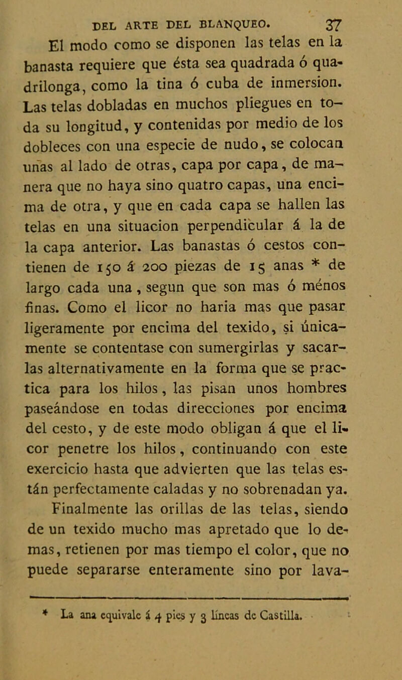 El modo como se disponen las telas en la banasta requiere que ésta sea quadrada 6 qua- drilonga, como la tina 6 cuba de inmersion. Las telas dobladas en muchos pliegues en to- da su longitud, y contenidas por medio de los dobleces con una especie de nudo, se colocan unas al lado de otras, capa por capa, de ma- nera que no haya sino quatro capas, una enci- ma de otra, y que en cada capa se hallen las telas en una situacion perpendicular â la de la capa anterior. Las banastas 6 cestos con- tienen de 150 â 200 piezas de 15 anas * de largo cada una, segun que son mas 6 ménos finas. Como el licor no haria mas que pasar ligeramente por encima del texido, si ünica- mente se contentase con sumergirlas y sacar- las alternativamente en la forma que se prac- tica para los hilos, las pisan unos hombres paseândose en todas direcciones por encima del cesto, y de este modo obligan â que el li« cor pénétré los hilos, continuando con este exercicio hasta que advierten que las telas es- tân perfectamente caladas y no sobrenadan ya. Finalmente las orillas de las telas, siendo de un texido mucho mas apretado que lo de- mas, retienen por mas tiempo el color, que no puede separarse enteramente sino por lava- * La ana équivale i 4 pics y 3 lîncas de Castilla.