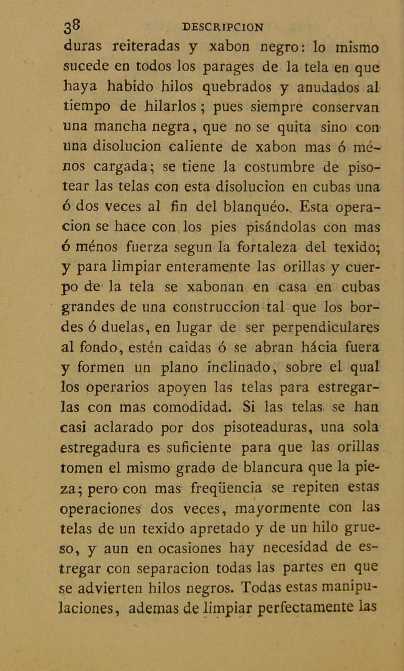 duras reiteradas y xabon negro: lo mismo sucede en todos los parages de la tela en que haya habido hilos quebrados y anudados al tiempo de hilarlos ; pues siempre eonservan una mancha negra, que no se quita sino con una disolucion caliente de xabon mas 6 mé- nos cargada; se tiene la costumbre de piso- tear las telas con esta disolucion en cubas una 6 dos veces al fin del blanquéo.. Esta opera- cion se hace con los pies pisândolas con mas 6 ménos fuerza segun la fortaleza del texido; y para limpiar enteramente las orillas y cuer- po de la tela se xabonan en casa en cubas grandes de una construccion tal que los bor- des 6 duelas, en lugar de ser perpendiculares al fondo, estén caidas 6 se abran hdcia fuera y formen un piano inclinado, sobre el quai los operarios apoyen las telas para estregar- las con mas comodidad. Si las telas se han casi aclarado por dos pisoteaduras, una sola estregadura es suficiente para que las orillas tomen el mismo grado de blancura que la pie- za;perocon mas freqüencia se repiten estas operaciones dos veces, mayormente con las telas de un texido apretado y de un hilo grue- so, y aun en ocasiones hay necesidad de es- tregar con separacion todas las partes en que se advierten hilos negros. Todas estas manipu- laciones, ademas de limpiar perfectamente las