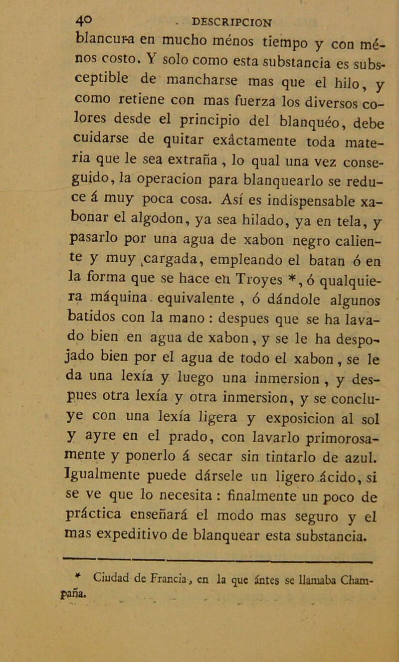 blancura en mucho ménos tiempo y con mé- nos costo. Y solo como esta substancia es subs- ceptible de mancharse mas que el hilo, y como retiene con mas fuerza los diversos co- lores desde el principio del blanquéo, debe cuidarse de quitar exâctamente toda mate- ria que le sea extrana , lo quai una vez conse- guido, la operacion para blanquearlo se redu- ce â muy poca cosa. Asf es indispensable xa- bonar el algodon, ya sea hilado, ya en tela, y pasarlo por una agua de xabon negro calien- te y muy ^argada, empleando el batan 6 en la forma que se hace en Troyes *, 6 qualquie- ra maquina. équivalente , 6 dândole algunos batidos con la mano : despues que se ha lava- do bien en agua de xabon, y se le ha despo- jado bien por el agua de todo el xabon, se le da una lexfa y luego una inmersion , y des- pues otra lexfa y otra inmersion, y se conclu- ye con una lexfa ligera y exposicion al sol y ayre en el prado, con lavarlo primorosa- mente y ponerlo â secar sin tintarlo de azul. Igualmente puede darsele un ligero icido, si se ve que lo necesita : finalmente un poco de prâctica ensenarâ el modo mas seguro y el mas expeditivo de blanquear esta substancia. * Ciudad de Francia, en la que Sntes se llaniaba Cham-