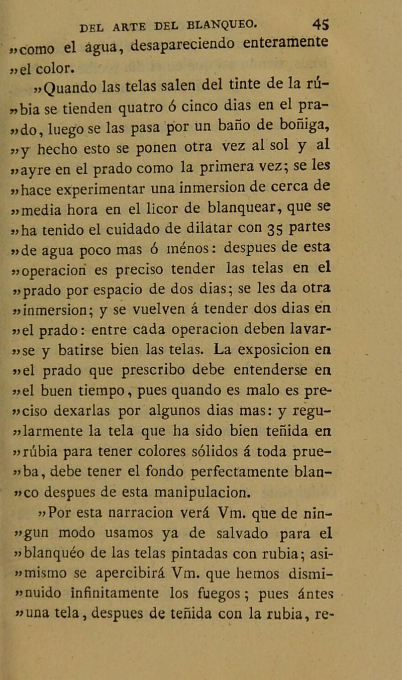 «como el agua, desapareciendo enteramente «el color. «Quando las telas salen del tinte de la rü- „bia se tienden quatro 6 cinco dias en el pra- „do, luego se las pasa por un bano de boniga, „y hecho esto se ponen otra vez al sol y al «ayre en el prado como la primera vez; se les »hace experimentar una inmersion de cerca de «media hora en el licor de blanquear, que se «ha tenido el cuidado de dilatar con 35 partes «de agua poco mas 6 ménos: despues de esta «operaciori es preciso tender las telas en el «prado por espacio de dos dias; se les da otra «inmersion; y se vuelven â tender dos dias en «el prado: entre cada operacion deben lavar- «se y batirse bien las telas. La exposicion en «el prado que prescribo debe entenderse en «el buen tiempo, pues quando es malo es pre- «ciso dexarias por algunos dias mas: y regu- «larmente la tela que ha sido bien tenida en «rubia para tener colores solidos â toda prue- «ba, debe tener el fondo perfectamente blan- »co despues de esta manipulacion. «Por esta narracion verâ Vm. que de nin- «gun modo usamos ya de salvado para el «blanquéo de las telas pintadas con rubia; asi- «mismo se apercibirâ Vm. que hemos dismi- «nuido infinitamente los fuegos ; pues ântes «una tela, despues de tenida con la rubia, re-