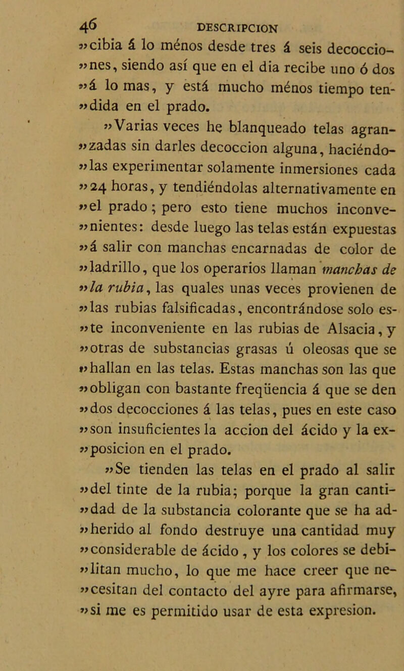 «cibia â lo ménos desde très â seis decoccio— »nes, siendo asi que en el dia recibe uno 6 dos lo mas, y estâ mucho ménos tiempo ten- «dida en el prado. » Varias veces he blanqueado telas agran- «zadas sin darles decoccion alguna, haciéndo- ”las experimentar solamente inmersiones cada ”24 horas, y tendiéndolas alternativamente en »el prado ; pero esto tiene muchos inconve- «nientes: desde luego las telas estân expuestas «â salir con manchas encarnadas de color de «ladrillo, que los operarios llaman manchas de nia rubia, las quales unas veces provienen de «las rubias falsificadas, encontrândose solo es- «te inconveniente en las rubias de Alsacia,y «otras de substancias grasas u oleosas que se «hallan en las telas. Estas manchas son las que «obligan con bastante freqüencia â que se den «dos decocciones â las telas, pues en este caso «son insuficientes la accion del âcido y la ex- «posicion en el prado. «Se tienden las telas en el prado al salir «del tinte de la rubia; porque la gran canti- «dad de la substancia colorante que se ha ad- «herido al fondo destruye una cantidad muy «considérable de âcido , y los colores se debi- «litan mucho, lo que me hace creer que ne- «cesitan del contacto del ayre para afirmarse, «si me es permitido usar de esta expresion.