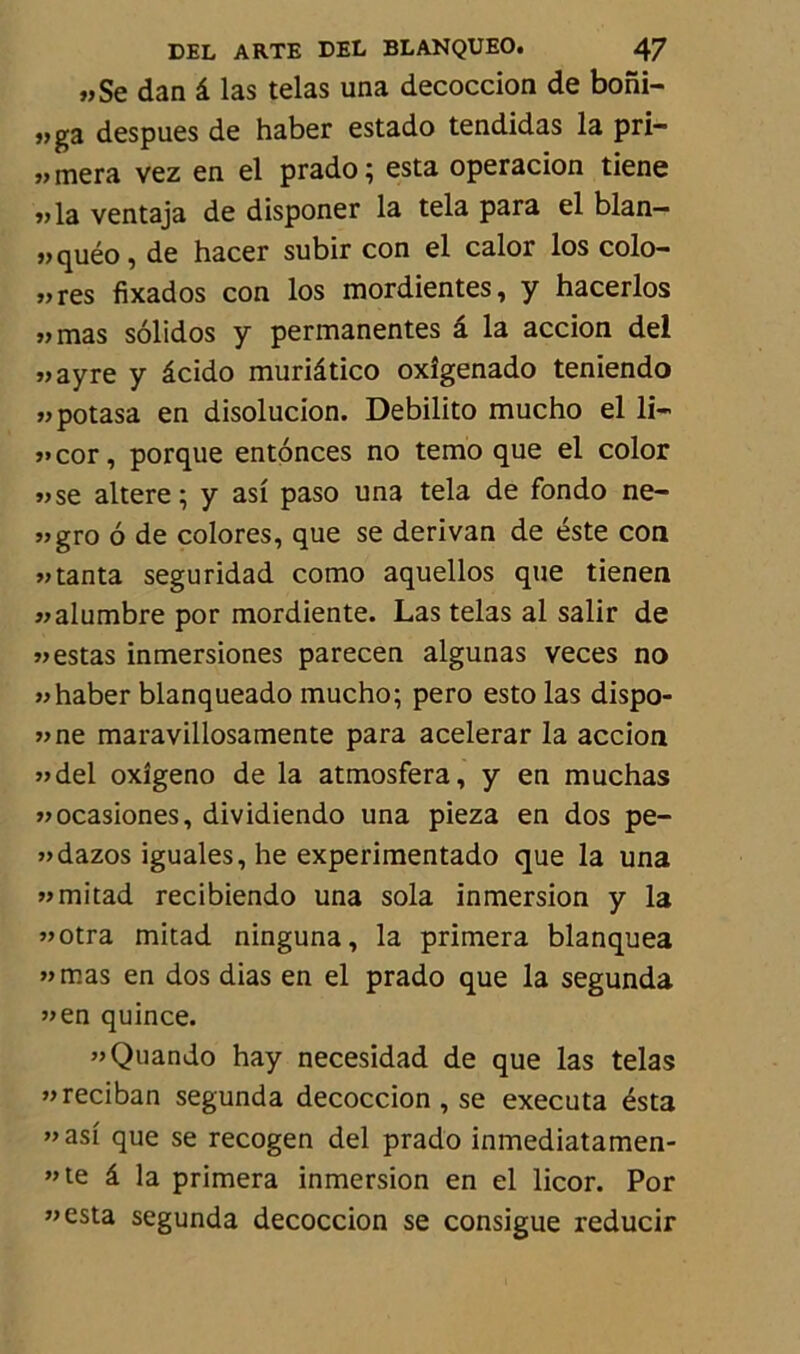 „Se dan â las telas una decoccion de boni- „ga despues de haber estado tendidas la pri- „ mera vez en el prado; esta operacion tiene „la ventaja de disponer la tela para el blan— «quéo, de hacer subir con el calor los colo- „ res fixados con los mordientes, y hacerlos „mas sôlidos y permanentes â la accion del «ayre y âcido muriâtico oxîgenado teniendo «potasa en disolucion. Debilito mucho el li- «cor, porque entônces no temo que el color «se altéré; y asi paso una tela de fondo ne- „gro ô de colores, que se derivan de éste con » tanta seguridad como aquellos que tienen «alumbre por mordiente. Las telas al salir de » estas inmersiones parecen algunas veces no «haber blanqueado mucho; pero esto las dispo- «ne maravillosamente para acelerar la accion «del oxîgeno de la atmosfera, y en muchas «ocasiones, dividiendo una pieza en dos pe- «dazos iguales, he experimentado que la una «mitad recibiendo una sola inmersion y la «otra mitad ninguna, la primera blanquea «mas en dos dias en el prado que la segunda «en quince. «Quando hay necesidad de que las telas «reciban segunda decoccion , se exécuta ésta «asi que se recogen del prado inmediatamen- ”te â la primera inmersion en el licor. Por «esta segunda decoccion se consigue reducir