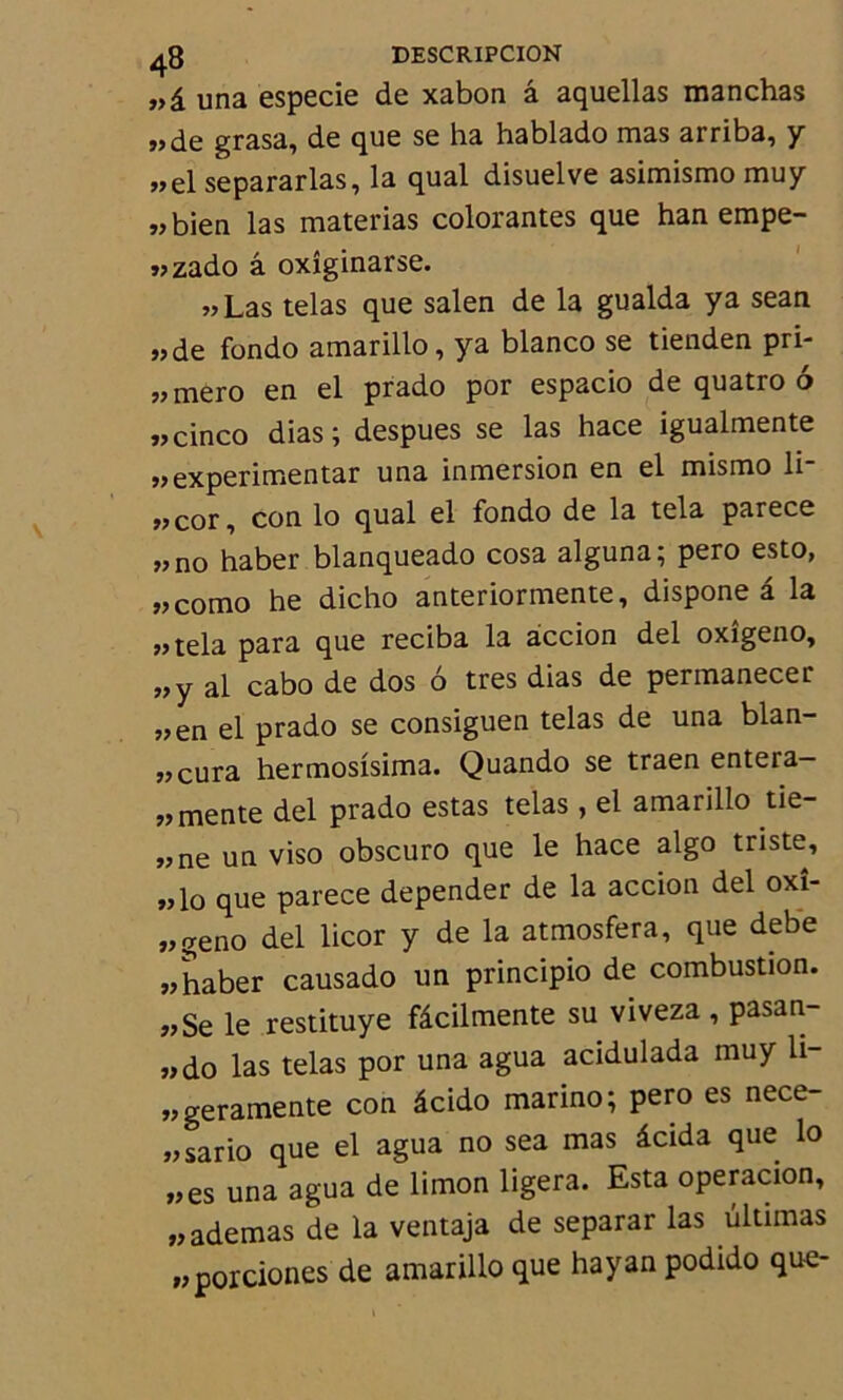 »â una especie de xabon â aquellas manchas „de grasa, de que se ha hablado mas arriba, y „el separarlas, la quai disuelve asimismo muy «bien las materias colorantes que han empe- «zado â oxîginarse. «Las telas que salen de la gualda ya sean «de fondo amarillo, ya blanco se tienden pri- «mero en el prado por espacio de quatro 6 «cinco dias; despues se las hace igualmente «experimentar una inmersion en el mismo li- «cor, con lo quai el fondo de la tela parece «no haber blanqueado cosa alguna; pero esto, «como he dicho anteriormente, dispone â la «tela para que reciba la accion del oxîgeno, «y al cabo de dos 6 très dias de permanecer «en el prado se consiguen telas de una blan- «cura hermosisima. Quando se traen entera- « mente del prado estas telas , el amarillo tie- «ne un viso obscuro que le hace algo triste, «lo que parece depender de la accion del oxî- «geno del licor y de la atmosfera, que dette «haber causado un principio de combustion. «Se le restituye fâcilmente su viveza , pasan- «do las telas por una agua acidulada muy li- «geramente con âcido marino; pero es nece- «sario que el agua no sea mas âcida que lo «es una agua de limon ligera. Esta operacion, «ademas de la ventaja de separar las ûltimas «porciones de amarillo que hayan podido que-