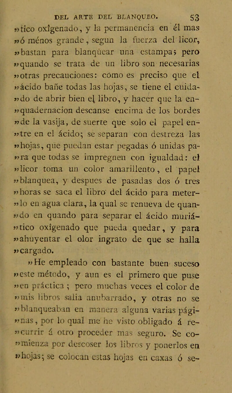 »tico oxîgenado, y la perinanencia en él mas »6 ménos grande, segun la fuerza del licor, jjbastan para blanqùear una estampa; pero «quando se trata de un übro son necesarias »otras precauciones: corao es preciso que el jj âcido baile todas las hojas, se tiene el cuida- «do de abrir bien e|, libro, y hacer que la en- jjquadernacion descanse encima de los bordes jjde la vasija, de suerte que solo el papel en- jjtre en el âcido; se separan con destreza las jj hojas, que puedan estar pegadas 6 unidas pa- traque todas se impregnen con igualdad: el licor toma un color amarillento, el papel jjblanquea, y despues de pasadas dos 6 très jjhoras se saca el libro del âcido para meter- jjIo en agua clara, la quai se renueva de quan- jjdo en quando para separar el âcido muriâ- jjtico oxîgenado que pueda quedar, y para j>ahuyentar el olor ingrato de que se halla tcargado. jjHc empleado con bastante buen suceso jjeste método, y aun es el primero que puse jjen prâctica ; pero muchas veces el color de jj mis libres salia anubarrado, y otras no se j»blanqueaban en manera alguna varias pâgi- jjnas, por lo quai me he visto obligado â re- j»currir â otro procéder mas seguro. Se co- «mienza por descoser los libres y ponerlos en «hojas-se colocan estas hojas en caxas 6 se-