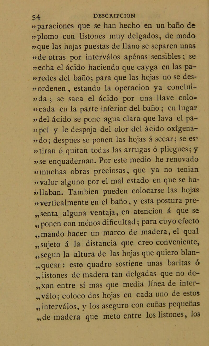 «paraciones que se han hecho en un bano de «plomo con listones muy delgados, de modo «que las hojas puestas de llano se separen unas «de otras por intervâlos apénas sensibles; se «echa el âcido haciendo que cayga en las pa- «redes del bano; para que las hojas no se des- «ordenen , estando la operacion y a conclui- «da ; se saca el âcido por una llave colo- «cada en la parte inferior del bano ; en lugar «del âcido se pone agua clara que lava el pa- «pel y le despoja del olor del âcido oxîgena- «do; despues se ponen las hojas â secar; se es~ «tiran 6 quitan todas las arrugas 6 pliegues; y «se enquadernan. Por este medio he renovado «muchas obras preciosas, que y a no tenian « valor alguno por el mal estado en que se ha- «llaban. Tambien pueden colocarse las hojas «verticalmente en el bano, y esta postura pré- senta alguna ventaja, en atencion â que se „ponen con ménos dificultad; para cuyo efecto „mando hacer un marco de madera, el quai „sujeto â la distancia que creo conveniente, „ segun la altura de las hojas que quiero blan- „quear: este quadro sostiene unas baritas o „ listones de madera tan delgadas que no de- ,,xan entre si mas que media linea de inter- ,,vâlo; coloco dos hojas en cada uno de estos „intervâlos, y los aseguro con cunas pequehas „de madera que meto entre los listones, los