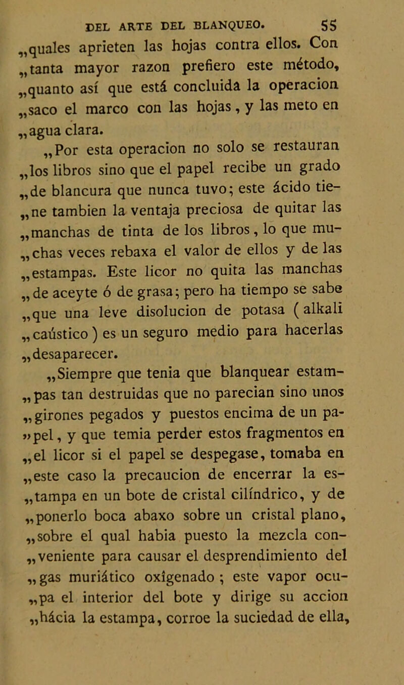 „quales aprieten las hojas contra ellos. Con „ tanta mayor razon prefiero este método, „quanto asi que estâ concluida la operacion „saco el marco con las hojas, y las meto en „agua clara. „Por esta operacion no solo se restauran „los libros sino que el papel recibe un grado „de blancura que nunca tuvo; este âcido tie- nne tambien la ventaja preciosa de quitar las „manchas de tinta de los libros, lo que mu- „chas veces rebaxa el valor de ellos y de las ,, estampas. Este licor no quita las manchas „de aceyte 6 de grasa; pero ha tiempo se sabe „que una leve disolucion de potasa ( alkali „ caüstico ) es un seguro medio para hacerlas „desaparecer. „Siempre que ténia que blanquear estam- „ pas tan destruidas que no parecian sino unos ,, girones pegados y puestos encima de un pa- «pel, y que temia perder estos fragmentes en „el licor si el papel se despegase, tomaba en „este caso la precaucion de encerrar la es- „tampa en un bote de cristal cilindrico, y de „ponerlo boca abaxo sobre un cristal piano, „ sobre el quai habia puesto la mezcla con- „veniente para causar el desprendimiento del „ gas muriâtico oxîgenado ; este vapor ocu- „pa el interior del bote y dirige su accion „hâcia la estampa, corroe la suciedad de ella.
