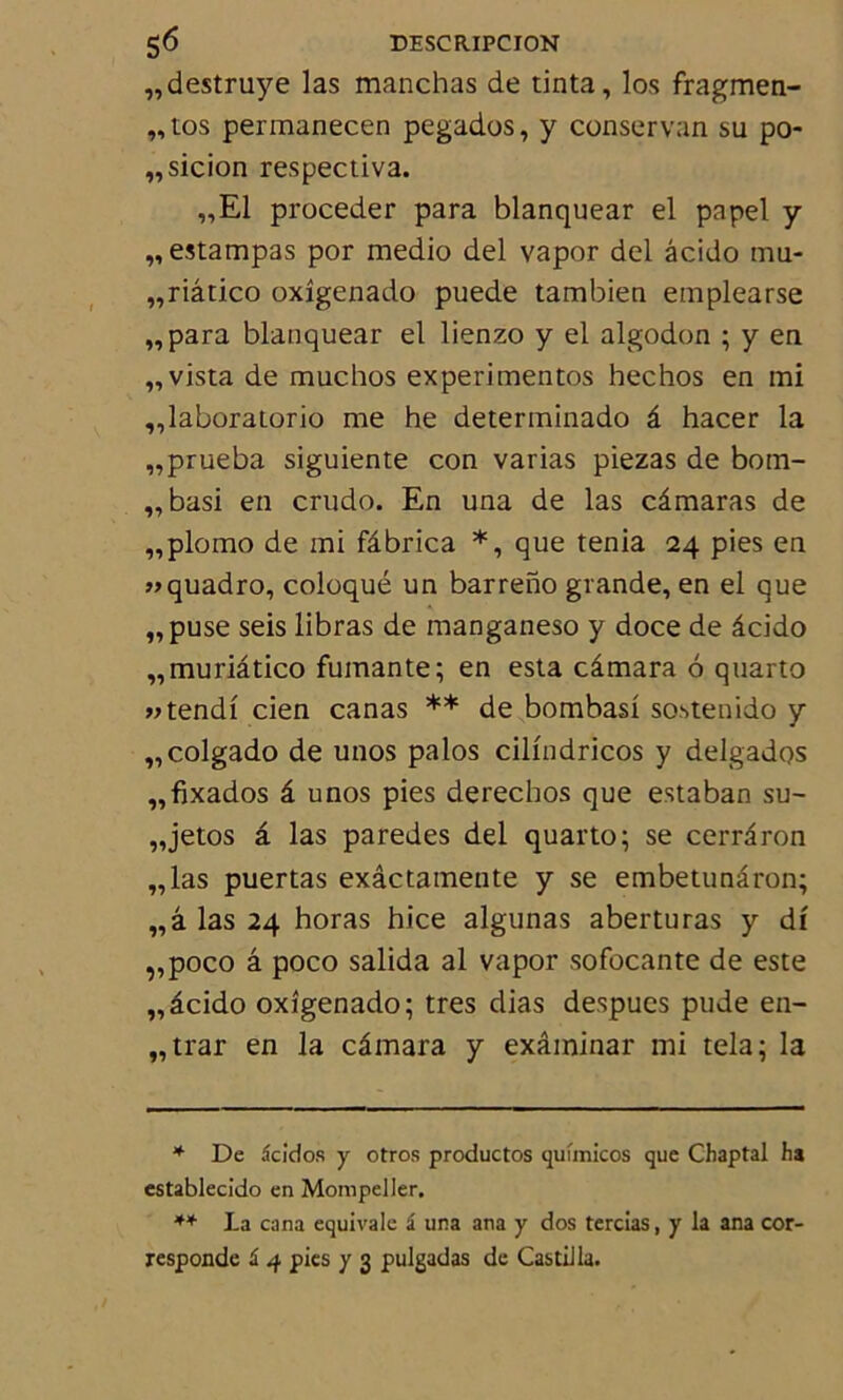 „destruye las manchas de tinta, los fragmen- „tos permanecen pegados, y conservan su po- „sicion respectiva. „E1 procéder para blanquear el papel y „ estampas por medio del vapor del âcido mu- „riâtico oxîgenado puede tambien emplearse „para blanquear el lienzo y el algodon ; y en „vista de muchos experimentos hechos en mi ,,laboratorio me he determinado â hacer la „prueba siguiente con varias piezas de bom- „basi en crudo. En una de las câmaras de „plomo de mi fâbrica *, que ténia 24 pies en «quadro, coloqué un bar reno grande, en el que „puse seis libras de manganeso y doce de âcido „muriâtico fumante; en esta câmara 6 quarto vtendi cien canas ** de bombasi sostenido y „colgado de unos palos cilindricos y delgados „fixados â unos pies derechos que estaban su- „jetos â las paredes del quarto; se cerrâron „las puertas exâctamente y se embetunâron; „â las 24 horas hice algunas aberturas y df „poco â poco salida al vapor sofocante de este „âcido oxîgenado; très dias despues pude en- „trar en la câmara y examinai' mi tela; la * De acicios y otros productos qufmicos que Chaptal ha establecîdo en Mompeller. ** La cana équivale i una ana y dos tercias, y la ana cor- responde £ 4 pies y 3 pulgadas de Castüla.