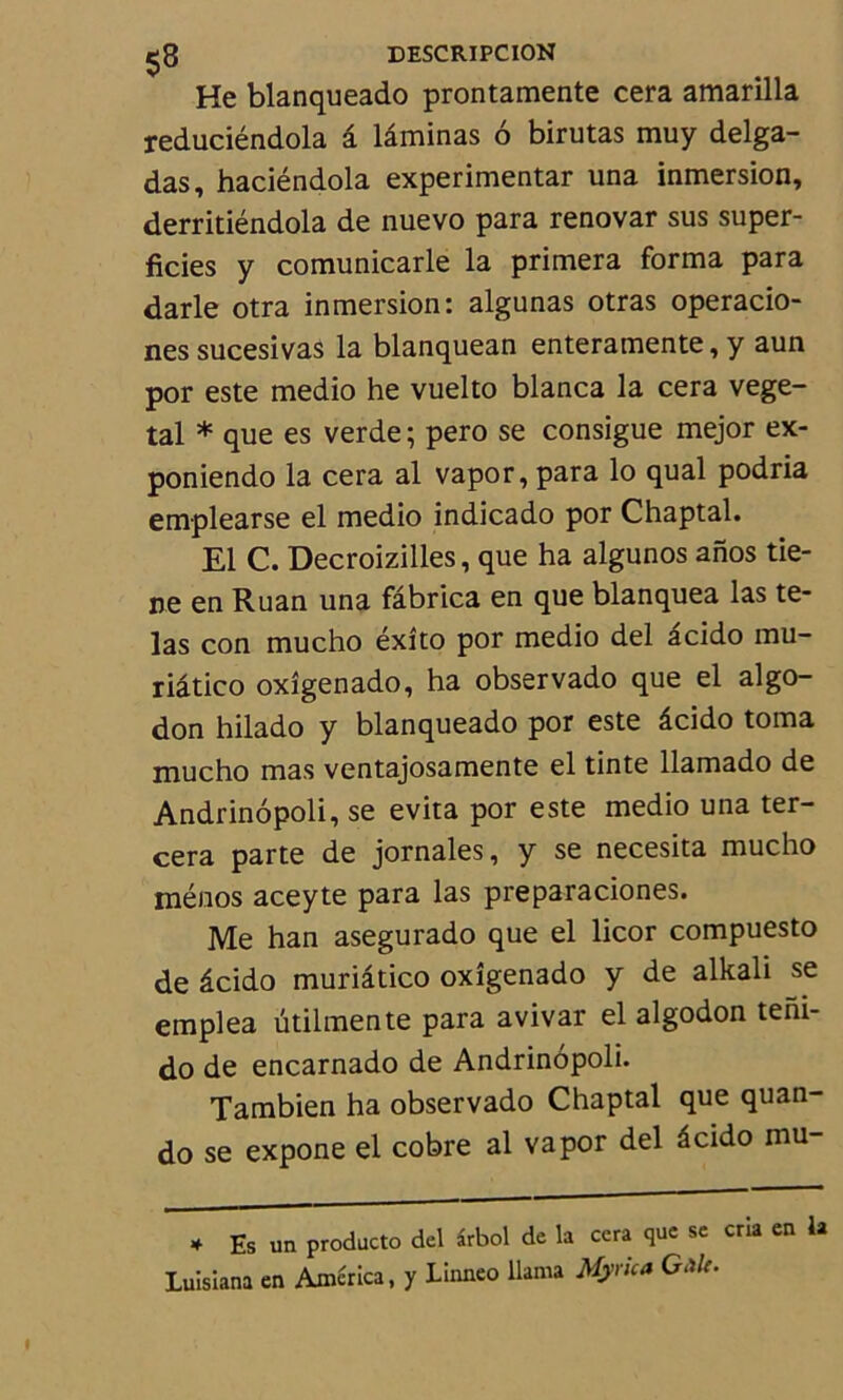He blanqueado prontamente cera amarilla reduciéndola â laminas 6 birutas muy delga- das, haciéndola experimentar una inmersion, derritiéndola de nuevo para renovar sus super- ficies y comunicarle la primera forma para darle otra inmersion: algunas otras operacio- nes sucesivas la blanquean enteramente, y aun por este medio he vuelto blanca la cera végé- tal * que es verde; pero se consigue mejor ex- poniendo la cera al vapor,para lo quai podria emplearse el medio indicado por Chaptal. El C. Decroizilles, que ha algunos anos tie- ne en Ruan una fâbrica en que blanquea las te- las con mucho éxîto por medio del âcido mu- riâtico oxîgenado, ha observado que el al go- don hilado y blanqueado por este âcido toma mucho mas ventajosamente el tinte llamado de Andrinôpoli, se évita por este medio una ter- cera parte de jornales, y se necesita mucho ménos aceyte para las preparaciones. Me han asegurado que el licor compuesto de âcido muriâtico oxîgenado y de alkali se emplea ütilmente para avivar el algodon tem- do de encarnado de Andrinôpoli. Tambien ha observado Chaptal que quan- do se expone el cobre al va por del âcido mu- 4 Es un producto del irbol de la cera que se cria en la Luisiana en America, y Linneo llama Myrica G Mc.