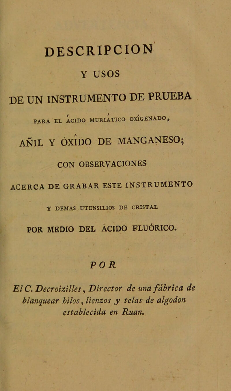 descripcion Y USOS DE UN INSTRUMENTO DE PRUEBA PARA EL ACIDO MURIATICO OXlGENADO, ANIL Y ÔXÎDO DE MANGANESO; CON OBSERVACIONES ACERCA DE GRABAR ESTE INSTRUMENTO y DEMAS UTENSILIOS DE CRISTAL POR MEDIO DEL ÂCIDO FLUÔRICO. PO R EIC. Decroizilles, Direct or de una fâbrica de blanquear kilos, lienzos y telas de algodon establecida en Ruan.