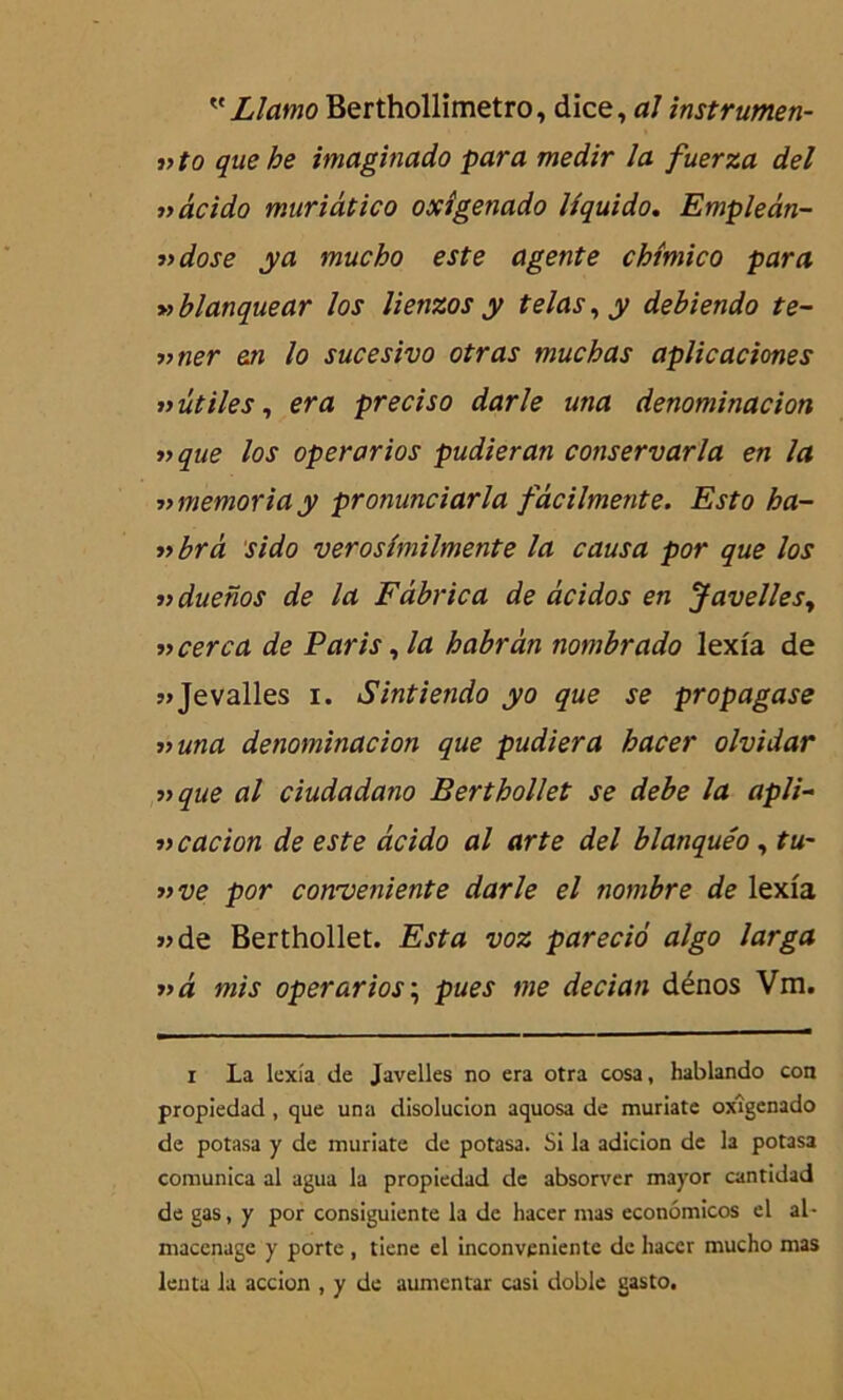  Llamo Berthollimetro, dice, al instrumen- »to que be imaginado para medir la fuerza del »âcido muriâtico oxîgenado lîquido. Empleân- ■»dose y a mucho este agente chîmico para » blanquear los lienzos y telas, y debiendo te- •»ner en lo sucesivo otras mucbas aplicaciones » utiles, era preciso darle una denominacion » que los operarios pudieran conservarla en la ■nmemoria y pronunciarla fdcilmente. Esto ba- »brà sido verosîmilmente la causa por que los ifduenos de la Fâbrica de àcidos en Javelles, »cerca de Paris, la babrân nombrado lexfa de »Jevalles i. Sintiendo yo que se propagase una denominacion que pudiera bacer olvidar 33 que al ciudadano Bertbollet se debe la apli- « cacion de este âcido al arte del blanquéo, tu~ »ve por cowveniente darle el nombre de lexfa «de Berthollet. Esta voz parecio algo larga »à mis operarios ; pues me deciati dénos Vm. i La lexîa de Javelles no era otra cosa, hablando con propiedad, que una disoluclon aquosa de muriate oxîgenado de potasa y de muriate de potasa. Si la adicion de la potasa comunica al agua la propiedad de absorver mayor cantidad de gas, y por consiguiente la de hacer mas econômicos el al- macenagc y porte , tiene el inconvenientc de hacer mucho mas lenta la accion , y de aumcntar casi doble gasto.