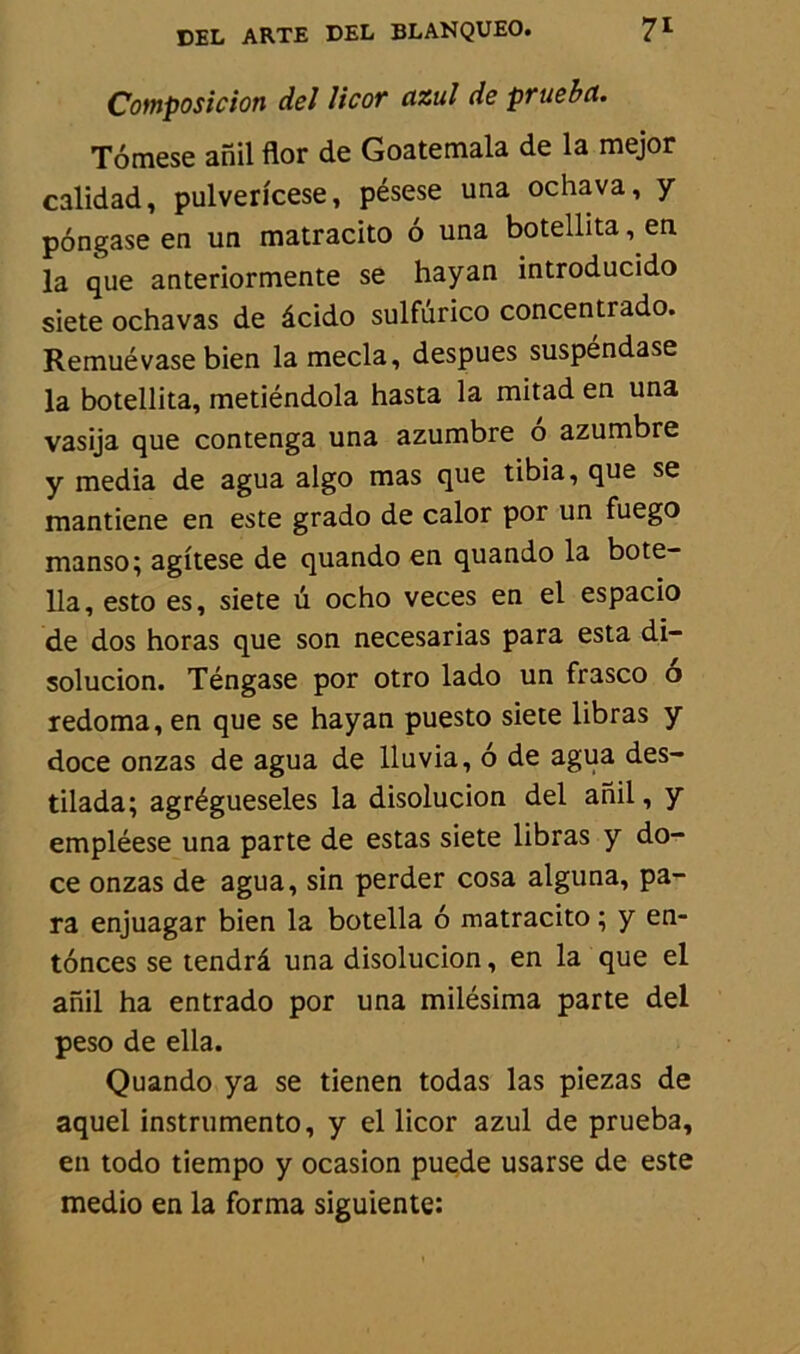 Composition de J licot cizul de pruebct. Tômese anil flor de Goatemala de la mejor calidad, pulverfcese, pésese una ochava, y pôngase en un matracito 6 una botellita, en la que anteriormente se hayan introducido siete ochavas de âcido sulfurico concentrado. Remué vase bien la mecla, despues suspéndase la botellita, metiéndola hasta la mitad en una vasija que contenga una azumbre o azumbre y media de agua algo mas que tibia, que se mantiene en este grado de calor por un fuego manso; agitese de quando en quando la bote- 11a, esto es, siete ü ocho veces en el espacio de dos horas que son necesarias para esta di- solucion. Téngase por otro lado un frasco o redoma, en que se hayan puesto siete libras y doce onzas de agua de lluvia, 6 de agua des- tilada; agrégueseles la disolucion del anil, y empléese una parte de estas siete libras y do- ce onzas de agua, sin perder cosa alguna, pa- ra enjuagar bien la botella 6 matracito ; y en- tônces se tendrâ una disolucion, en la que el anil ha entrado por una milésima parte del peso de ella. Quando ya se tienen todas las piezas de aquel instrumente, y el licor azul de prueba, en todo tiempo y ocasion puede usarse de este medio en la forma siguiente: