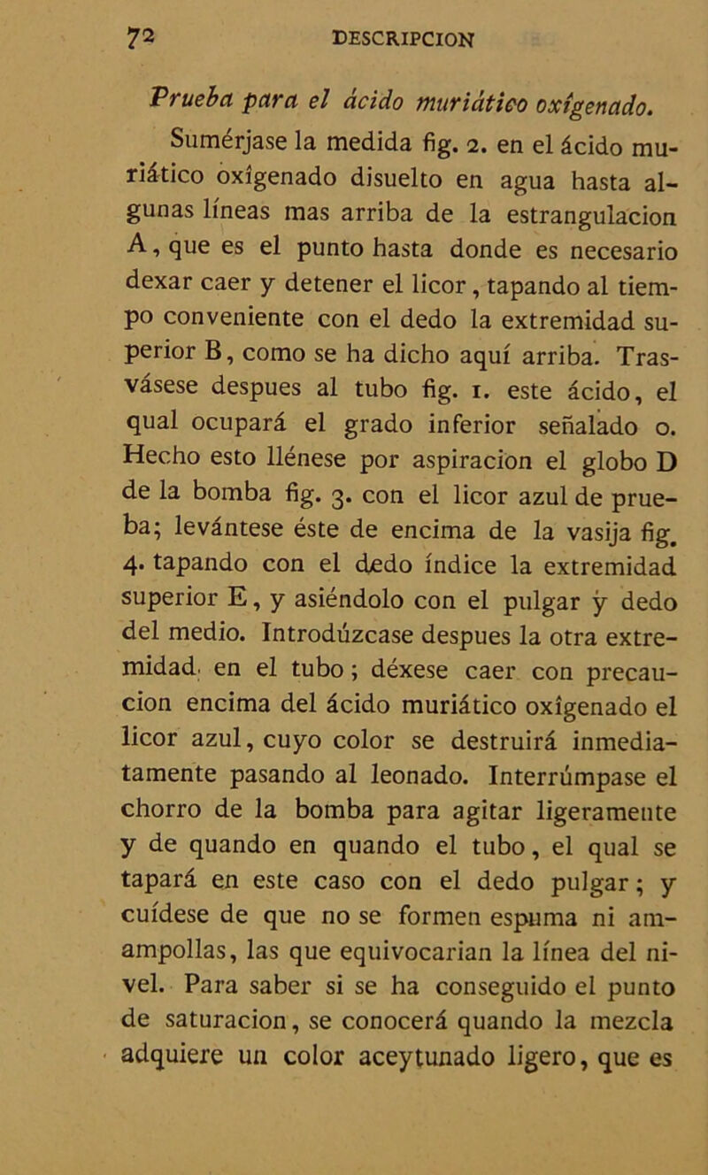 Vrueba para el âcido muriâtico oxîgenado. Sumérjase la medida fig. 2. en el âcido mu- riâtico oxîgenado disuelto en agua hasta al- gunas lineas mas arriba de la estrangulacion A, que es el punto hasta donde es necesario dexar caer y detener el licor, tapando al tiem- po conveniente con el dedo la extremidad su- perior B, como se ha dicho aquf arriba. Tras- vâsese despues al tubo fig. 1. este âcido, el quai ocuparâ el grado inferior senalado o. Hec.ho esto llénese por aspiracion el globo D de la bomba fig. 3. con el licor azul de prue- ba; levântese éste de encima de la vasija fig. 4* tapando con el dedo indice la extremidad superior E, y asiéndolo con el pulgar y dedo del medio. Introdüzcase despues la otra extre- midad. en el tubo ; déxese caer con precau- cion encima del âcido muriâtico oxîgenado el licor azul, cuyo color se destruirâ inmedia- tamente pasando al leonado. Interrümpase el chorro de la bomba para agitar ligeramente y de quando en quando el tubo, el quai se taparâ en este caso con el dedo pulgar ; y cuidese de que no se formen espuma ni am- ampollas, las que equivocarian la linea del ni- vel. Para saber si se ha conseguido el punto de saturacion, se conocerâ quando la mezcla adquiere un color aceytunado ligero, que es