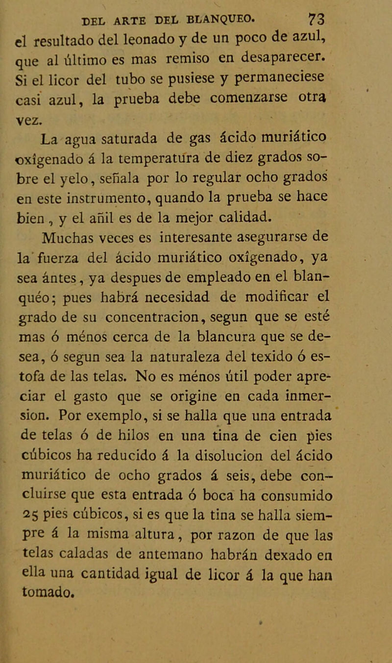 cl resultado del leonado y de un poco de azul, que al ûltimo es mas remiso en desaparecer. Si el licor del tubo se pusiese y permaneciese casi azul, la prueba debe comenzarse otra vez. La agua saturada de gas âcido muriâtico «xîgenado â la temperatura de diez grados so- bre el yelo, senala por lo regular ocho grados en este instrumente, quando la prueba se hace bien , y el anil es de la mejor calidad. Muchas veces es interesante asegurarse de la fuerza del âcido muriâtico oxîgenado, ya sea antes, ya despues de empleado en el blan- quéo; pues habrâ necesidad de modificar el grado de su concentracion, segun que se esté mas ô ménos cerca de la blancura que se de- sea, ô segun sea la naturaleza del texido 6 es- tofa de las telas. No es ménos ütil poder apre- ciar el gasto que se origine en cada inmer- sion. Por exemplo, si se halla que una entrada de telas 6 de hilos en una tina de cien pies cubicos ha reducido â la disolucion del âcido muriâtico de ocho grados â seis, debe con- cluirse que esta entrada ô boca ha consumido 25 pies cubicos, si es que la tina se halla siem- pre â la misma altura, por razon de que las telas caladas de antemano habrân dexado en ella una cantidad igual de licor â la que han tomado.