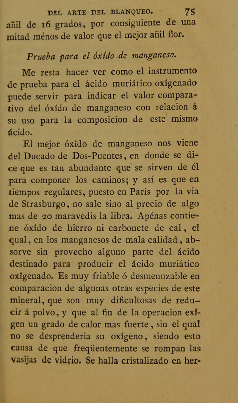 anil de 16 grados, por consiguiente de una mitad raénos de valor que el mejor anil flor. Vrueba para el oxîdo de manganeso. Me resta hacer ver como el instrumento de prueba para el âcido muriâtico oxîgenado puede servir para indicar el valor compara- tivo del oxîdo de manganeso con relacion â su uso para la composicion de este mismo âcido. El mejor oxîdo de manganeso nos viene del Ducado de Dos-Puentes, en donde se di- ce que es tan abundante que se sirven de él para componer los caminos; y asî es que en tiempos regulares, puesto en Paris por la via de Strasburgo, no sale sino al precio de algo mas de 20 maravedis la libra. Apénas contie- ne oxîdo de hierro ni carbonete de cal, el quai, en los manganesos de mala calidad, ab~ sorve sin provecho alguno parte del âcido destinado para producir el âcido muriâtico oxîgenado. Es muy friable 6 desmenuzable en comparacion de algunas otras especies de este minerai, que son muy dificultosas de redu- cir â polvo, y que al fin de la operacion exî- gen un grado de calor mas fuerte, sin el quai no se desprenderia su oxîgeno, siendo esto causa de que freqüentemente se rompan las vasijas de vidrio. Se halla cristalizado en her-