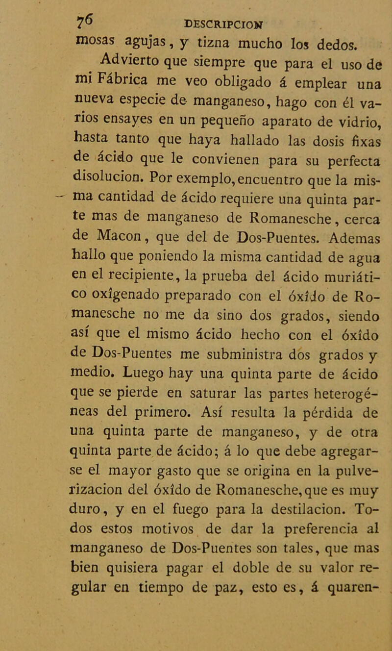 mosas agujas, y tizna mucho los dedos. . Advierto que siempre que para el uso de mi Fâbrica me veo obligado â emplear una nueva especie de manganeso, hago con él va- rios ensayes en un pequeno aparato de vidrio, hasta tanto que haya hallado las dosis fixas de âcido que le convienen para su perfecta disolucion. Por exemple»,encuentro que la mis- ma cantidad de âcido requiere una quinta par- te mas de manganeso de Romanesche, cerca de Maçon, que del de Dos-Puentes. Ademas hallo que poniendo la misma cantidad de agua en el recipiente, la prueba del âcido muriâti- co oxîgenado preparado con el ôxîio de Ro- manesche no me da sino dos grados, siendo asf que el mismo âcido hecho con el oxîdo de Dos-Puentes me subministra dos grados y medio. Luego hay una quinta parte de âcido que se pierde en saturar las partes heterogé- neas del primero. Asî résulta la pérdida de una quinta parte de manganeso, y de otra quinta parte de âcido; â lo que debe agregar- se el mayor gasto que se origina en la pulve- rizacion del oxîdo de Romanesche, que es muy duro, y en el fuego para la destilacion. To- dos estos motivos de dar la preferencia al manganeso de Dos-Puentes son taies, que mas bien quisiera pagar el doble de su valor re- gular en tiempo de paz, esto es, â quaren-